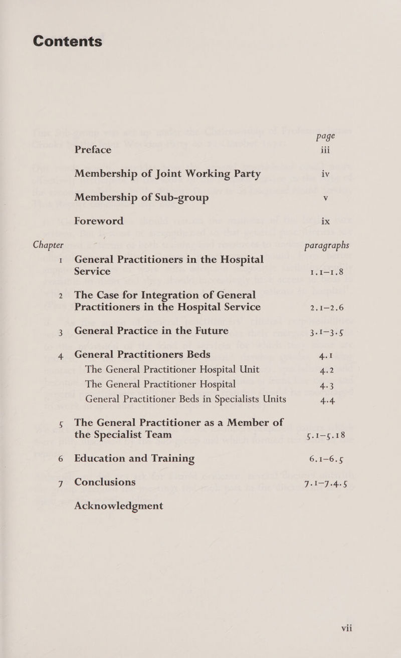Chapter I Preface Membership of Joint Working Party Membership of Sub-group Foreword General Practitioners in the Hospital Service The Case for Integration of General Practitioners in the Hospital Service General Practice in the Future General Practitioners Beds The General Practitioner Hospital Unit The General Practitioner Hospital General Practitioner Beds in Specialists Units The General Practitioner as a Member of the Specialist Team Education and Training Conclusions Acknowledgment lv ix paragraphs I.I-1.8 2.1-2.6 3-I-3°5 4.1 4.2 4-3 4.4. 5.1—6.18 6.1-6.6 J-I-J-4.5