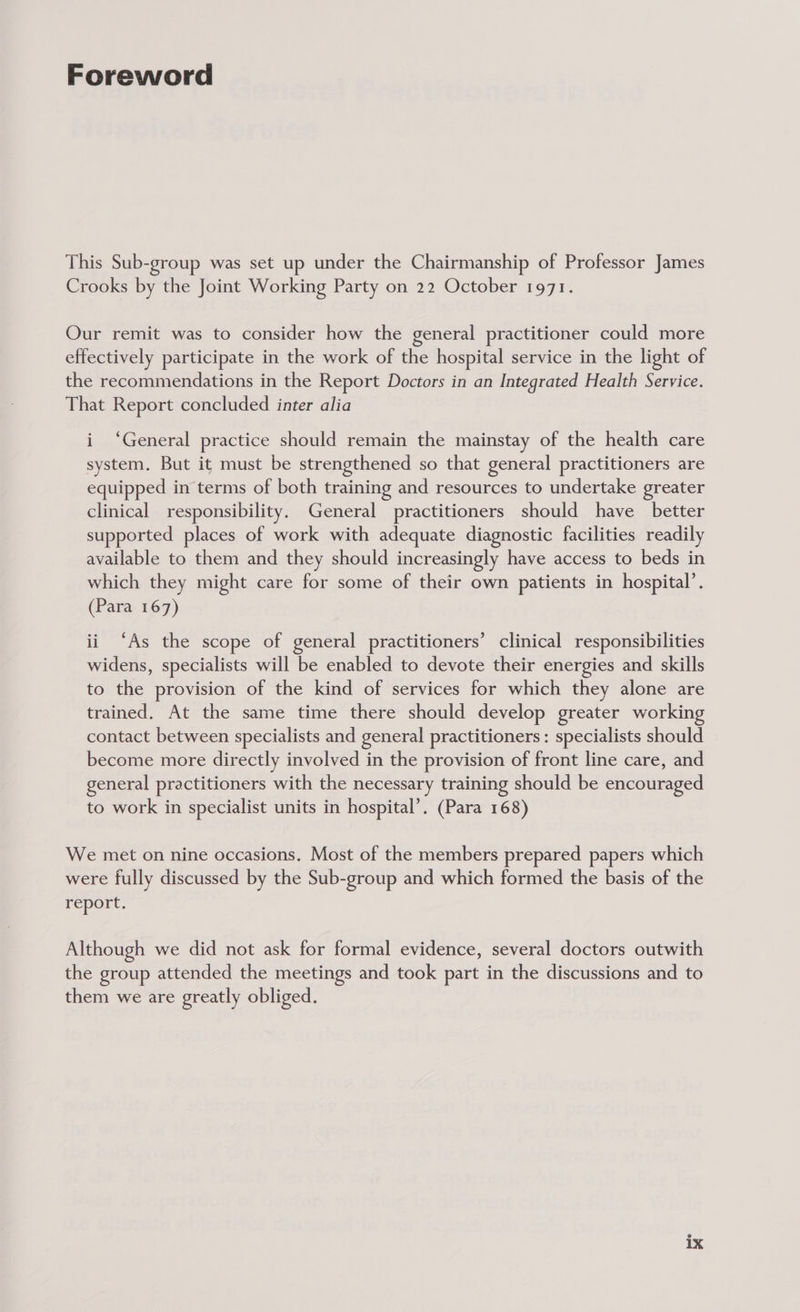 Foreword This Sub-group was set up under the Chairmanship of Professor James Crooks by the Joint Working Party on 22 October 1971. Our remit was to consider how the general practitioner could more effectively participate in the work of the hospital service in the light of the recommendations in the Report Doctors in an Integrated Health Service. That Report concluded inter alia i ‘General practice should remain the mainstay of the health care system. But it must be strengthened so that general practitioners are equipped in terms of both training and resources to undertake greater clinical responsibility. General practitioners should have better supported places of work with adequate diagnostic facilities readily available to them and they should increasingly have access to beds in which they might care for some of their own patients in hospital’. (Para 167) ii ‘As the scope of general practitioners’ clinical responsibilities widens, specialists will be enabled to devote their energies and skills to the provision of the kind of services for which they alone are trained. At the same time there should develop greater working contact between specialists and general practitioners : specialists should become more directly involved in the provision of front line care, and general practitioners with the necessary training should be encouraged to work in specialist units in hospital’. (Para 168) We met on nine occasions. Most of the members prepared papers which were fully discussed by the Sub-group and which formed the basis of the report. Although we did not ask for formal evidence, several doctors outwith the group attended the meetings and took part in the discussions and to them we are greatly obliged.