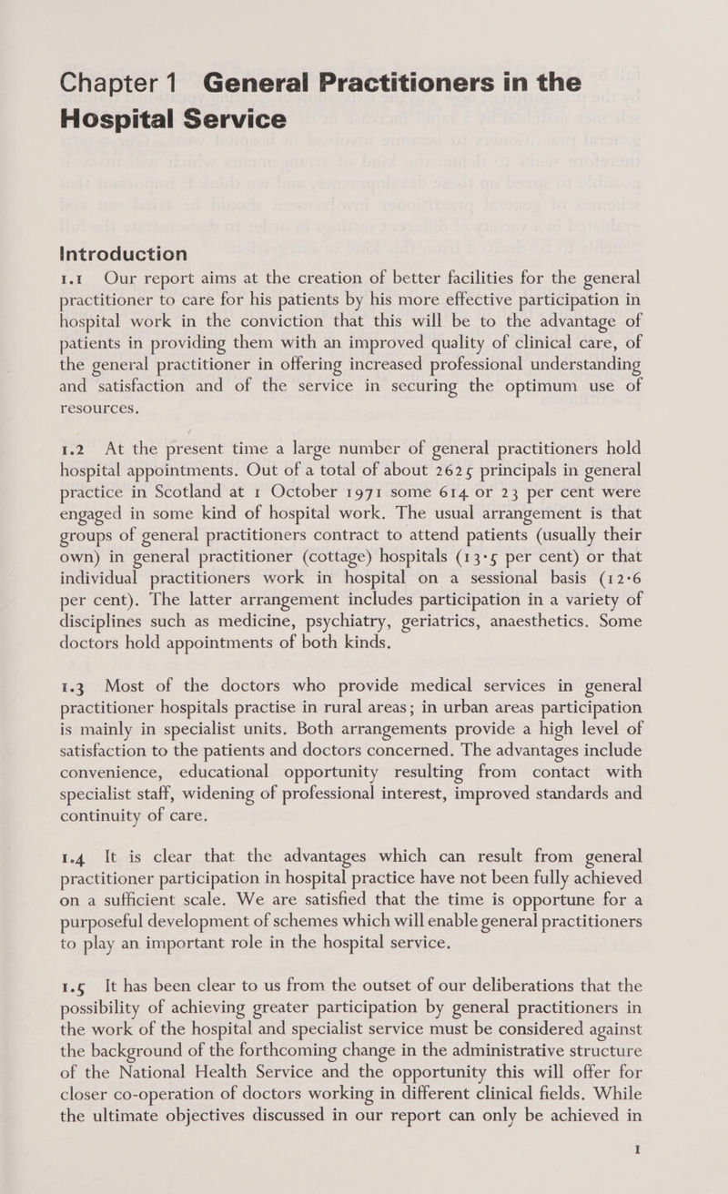Hospital Service Introduction i.k Our report aims at the creation of better facilities for the general practitioner to care for his patients by his more effective participation in hospital work in the conviction that this will be to the advantage of patients in providing them with an improved quality of clinical care, of the general practitioner in offering increased professional understanding and satisfaction and of the service in securing the optimum use of resources. 1.2 At the present time a large number of general practitioners hold hospital appointments. Out of a total of about 2625 principals in general practice in Scotland at 1 October 1971 some 614 or 23 per cent were engaged in some kind of hospital work. The usual arrangement is that groups of general practitioners contract to attend patients (usually their own) in general practitioner (cottage) hospitals (13-5 per cent) or that individual practitioners work in hospital on a sessional basis (12:6 per cent). The latter arrangement includes participation in a variety of disciplines such as medicine, psychiatry, geriatrics, anaesthetics. Some doctors hold appointments of both kinds. i.3 Most of the doctors who provide medical services in general practitioner hospitals practise in rural areas; in urban areas participation is mainly in specialist units. Both arrangements provide a high level of satisfaction to the patients and doctors concerned. The advantages include convenience, educational opportunity resulting from contact with specialist staff, widening of professional interest, improved standards and continuity of care. 1.4 It is clear that the advantages which can result from general practitioner participation in hospital practice have not been fully achieved on a sufficient scale. We are satisfied that the time is opportune for a purposeful development of schemes which will enable general practitioners to play an important role in the hospital service. 1.6 It has been clear to us from the outset of our deliberations that the possibility of achieving greater participation by general practitioners in the work of the hospital and specialist service must be considered against the background of the forthcoming change in the administrative structure of the National Health Service and the opportunity this will offer for closer co-operation of doctors working in different clinical fields. While the ultimate objectives discussed in our report can only be achieved in