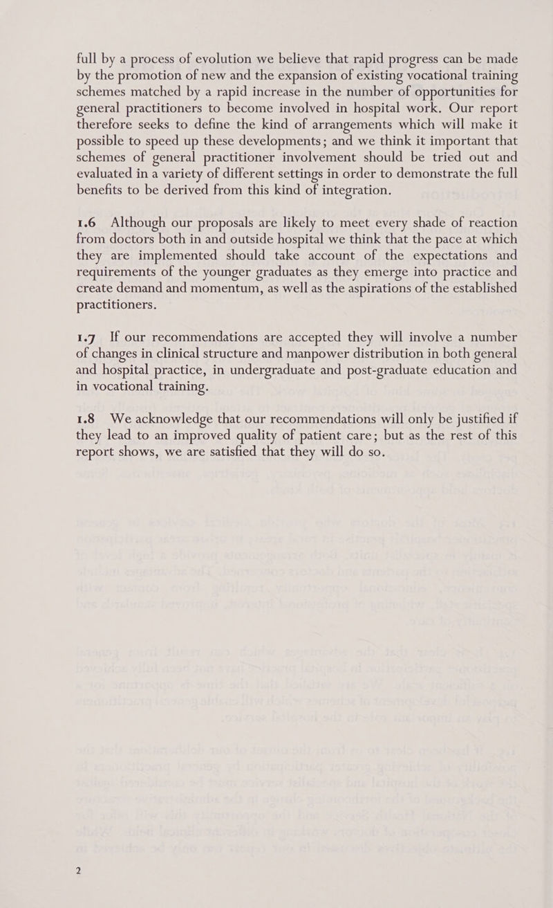 full by a process of evolution we believe that rapid progress can be made by the promotion of new and the expansion of existing vocational training schemes matched by a rapid increase in the number of opportunities for general practitioners to become involved in hospital work. Our report therefore seeks to define the kind of arrangements which will make it possible to speed up these developments; and we think it important that schemes of general practitioner involvement should be tried out and evaluated in a variety of different settings in order to demonstrate the full benefits to be derived from this kind of integration. 1.6 Although our proposals are likely to meet every shade of reaction from doctors both in and outside hospital we think that the pace at which they are implemented should take account of the expectations and requirements of the younger graduates as they emerge into practice and create demand and momentum, as well as the aspirations of the established practitioners. 1.7 If our recommendations are accepted they will involve a number of changes in clinical structure and manpower distribution in both general and hospital practice, in undergraduate and post-graduate education and in vocational training. 1.8 We acknowledge that our recommendations will only be justified if they lead to an improved quality of patient care; but as the rest of this report shows, we are satisfied that they will do so.