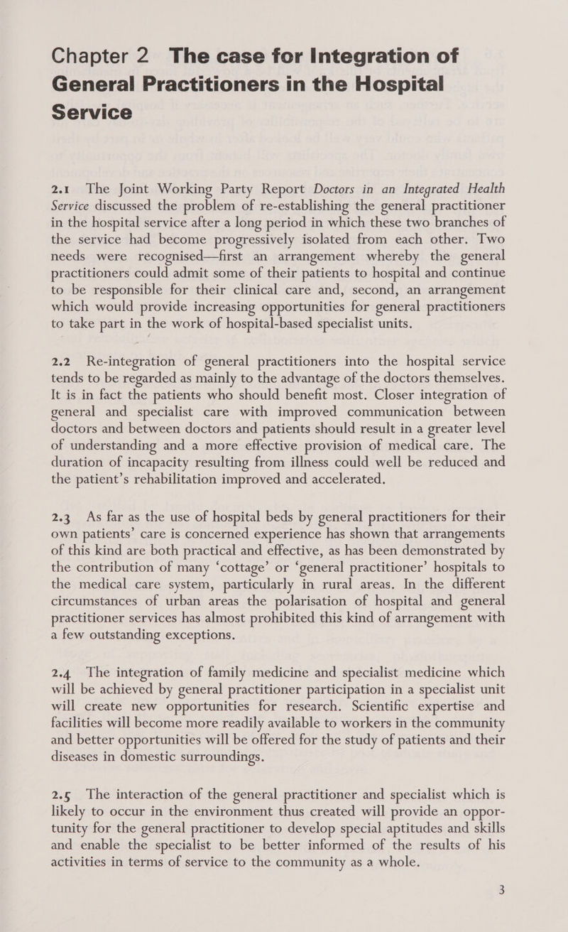 Chapter 2 The case for Integration of General Practitioners in the Hospital Service 2.1 The Joint Working Party Report Doctors in an Integrated Health Service discussed the problem of re-establishing the general practitioner in the hospital service after a long period in which these two branches of the service had become progressively isolated from each other. Two needs were recognised—first an arrangement whereby the general practitioners could admit some of their patients to hospital and continue to be responsible for their clinical care and, second, an arrangement which would provide increasing opportunities for general practitioners to take part in the work of hospital-based specialist units. 2.2 Re-integration of general practitioners into the hospital service tends to be regarded as mainly to the advantage of the doctors themselves. It is in fact the patients who should benefit most. Closer integration of general and specialist care with improved communication between doctors and between doctors and patients should result in a greater level of understanding and a more effective provision of medical care. The duration of incapacity resulting from illness could well be reduced and the patient’s rehabilitation improved and accelerated. 2.3 As far as the use of hospital beds by general practitioners for their own patients’ care is concerned experience has shown that arrangements of this kind are both practical and effective, as has been demonstrated by the contribution of many ‘cottage’ or ‘general practitioner’ hospitals to the medical care system, particularly in rural areas. In the different circumstances of urban areas the polarisation of hospital and general practitioner services has almost prohibited this kind of arrangement with a few outstanding exceptions. 2.4. The integration of family medicine and specialist medicine which will be achieved by general practitioner participation in a specialist unit will create new opportunities for research. Scientific expertise and facilities will become more readily available to workers in the community and better opportunities will be offered for the study of patients and their diseases in domestic surroundings. 2.5 The interaction of the general practitioner and specialist which is likely to occur in the environment thus created will provide an oppor- tunity for the general practitioner to develop special aptitudes and skills and enable the specialist to be better informed of the results of his activities in terms of service to the community as a whole.