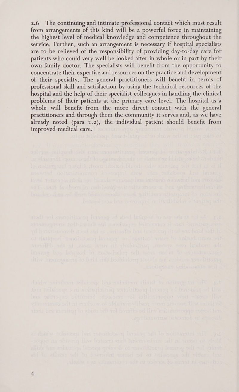 2.6 The continuing and intimate professional contact which must result from arrangements of this kind will be a powerful force in maintaining the highest level of medical knowledge and competence throughout the service. Further, such an arrangement is necessary if hospital specialists are to be relieved of the responsibility of providing day-to-day care for patients who could very well be looked after in whole or in part by their own family doctor. The specialists will benefit from the opportunity to concentrate their expertise and resources on the practice and development of their specialty. The general practitioners will benefit in terms of professional skill and satisfaction by using the technical resources of the hospital and the help of their specialist colleagues in handling the clinical roblems of their patients at the primary care level. The hospital as a whole will benefit from the more direct contact with the general practitioners and through them the community it serves and, as we have already noted (para 2.2), the individual patient should benefit from improved medical care.