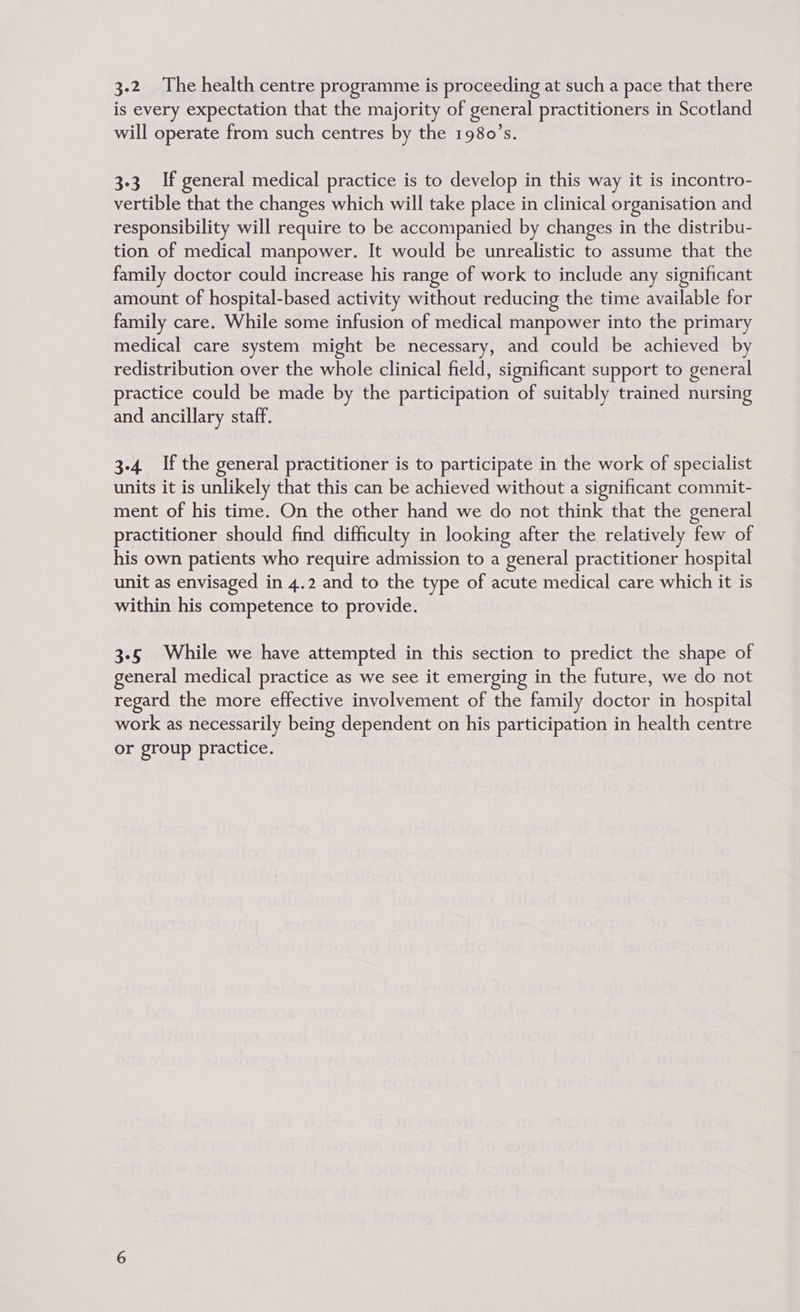 3-2 The health centre programme is proceeding at such a pace that there is every expectation that the majority of general practitioners in Scotland will operate from such centres by the 1980’s. 3-3 If general medical practice is to develop in this way it is incontro- vertible that the changes which will take place in clinical organisation and responsibility will require to be accompanied by changes in the distribu- tion of medical manpower. It would be unrealistic to assume that the family doctor could increase his range of work to include any significant amount of hospital-based activity without reducing the time available for family care. While some infusion of medical manpower into the primary medical care system might be necessary, and could be achieved by redistribution over the whole clinical field, significant support to general practice could be made by the participation of suitably trained nursing and ancillary staff. 3-4. Ifthe general practitioner is to participate in the work of specialist units it is unlikely that this can be achieved without a significant commit- ment of his time. On the other hand we do not think that the general practitioner should find difficulty in looking after the relatively few of his own patients who require admission to a general practitioner hospital unit as envisaged in 4.2 and to the type of acute medical care which it is within his competence to provide. 3-5 While we have attempted in this section to predict the shape of general medical practice as we see it emerging in the future, we do not regard the more effective involvement of the family doctor in hospital work as necessarily being dependent on his participation in health centre or group practice.