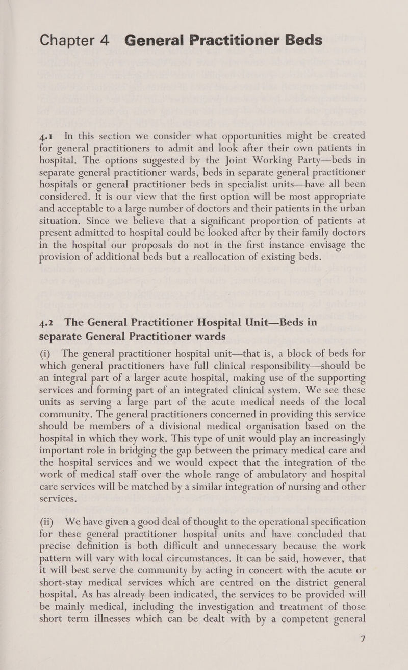 4.1 In this section we consider what opportunities might be created for general practitioners to admit and look after their own patients in hospital. The options suggested by the Joint Working Party—beds in separate general practitioner wards, beds in separate general practitioner hospitals or general practitioner beds in specialist units—have all been considered. It is our view that the first option will be most appropriate and acceptable to a large number of doctors and their patients in the urban situation. Since we believe that a significant proportion of patients at present admitted to hospital could be looked after by their family doctors in the hospital our proposals do not in the first instance envisage the provision of additional beds but a reallocation of existing beds. 4.2 The General Practitioner Hospital Unit—Beds in separate General Practitioner wards (i) The general practitioner hospital unit—that is, a block of beds for which general practitioners have full clinical responsibility—should be an integral part of a larger acute hospital, making use of the supporting services and forming part of an integrated clinical system. We see these units as serving a large part of the acute medical needs of the local community. The general practitioners concerned in providing this service should be members of a divisional medical organisation based on the hospital in which they work. This type of unit would play an increasingly important role in bridging the gap between the primary medical care and the hospital services and we would expect that the integration of the work of medical staff over the whole range of ambulatory and hospital care services will be matched by a similar integration of nursing and other services. (ii) We have given a good deal of thought to the operational specification for these general practitioner hospital units and have concluded that precise definition is both difficult and unnecessary because the work pattern will vary with local circumstances. It can be said, however, that it will best serve the community by acting in concert with the acute or short-stay medical services which are centred on the district general hospital. As has already been indicated, the services to be provided will be mainly medical, including the investigation and treatment of those short term illnesses which can be dealt with by a competent general
