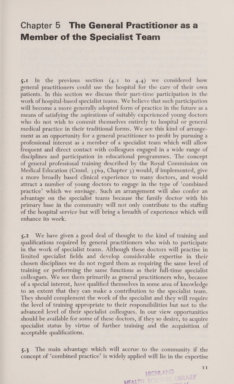 Member of the Specialist Team 5.1 In the previous section (4.1 to 4.4) we considered how general practitioners could use the hospital for the care of their own patients. In this section we discuss their part-time participation in the work of hospital-based specialist teams. We believe that such participation will become a more generally adopted form of practice in the future as a means of satisfying the aspirations of suitably experienced young doctors who do not wish to commit themselves entirely to hospital or general medical practice in their traditional forms. We see this kind of arrange- ment as an opportunity for a general practitioner to profit by pursuing a professional interest as a member of a specialist team which will allow frequent and direct contact with colleagues engaged in a wide range of disciplines and participation in educational programmes. The concept of general professional training described by the Royal Commission on Medical Education (Cmnd. 3569, Chapter 3) would, if implemented, give a more broadly based clinical experience to many doctors, and would attract a number of young doctors to engage in the type of ‘combined practice’ which we envisage. Such an arrangement will also confer an advantage on the specialist teams because the family doctor with his primary base in the community will not only contribute to the staffing of the hospital service but will bring a breadth of experience which will enhance its work. 5.2 We have given a good deal of thought to the kind of training and qualifications required by general practitioners who wish to participate in the work of specialist teams. Although these doctors will practise in limited specialist fields and develop considerable expertise in their chosen disciplines we do not regard them as requiring the same level of training or performing the same functions as their full-time specialist colleagues. We see them primarily as general practitioners who, because of a special interest, have qualified themselves in some area of knowledge to an extent that they can make a contribution to the specialist team. They should complement the work of the specialist and they will require the level of training appropriate to their responsibilities but not to the advanced level of their specialist colleagues. In our view opportunities should be available for some of these doctors, if they so desire, to acquire specialist status by virtue of further training and the acquisition of acceptable qualifications. 5.3 The main advantage which will accrue to the community if the concept of ‘combined practice’ is widely applied will lie in the expertise II . 8 Faas | A * er LICAITE $ ee