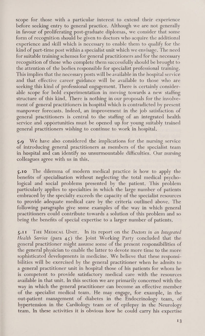 scope for those with a particular interest to extend their experience before seeking entry to general practice. Although we are not generally in favour of proliferating post-graduate diplomas, we consider that some form of recognition should be given to doctors who acquire the additional experience and skill which is necessary to enable them to qualify for the kind of part-time post within a specialist unit which we envisage. The need for suitable training schemes for general practitioners and for the necessary recognition of those who complete them successfully should be brought to the attention of the bodies responsible for specialist professional training. This implies that the necessary posts will be available in the hospital service and that effective career guidance will be available to those who are seeking this kind of professional engagement. There is certainly consider- able scope for bold experimentation in moving towards a new staffing structure of this kind. There is nothing in our proposals for the involve- ment of general practitioners in hospital which is contradicted by present manpower forecasts. Indeed, an improvement in the job satisfaction of general practitioners is central to the staffing of an integrated health service and opportunities must be opened up for young suitably trained general practitioners wishing to continue to work in hospital. 5.9 We have also considered the implications for the nursing service of introducing general practitioners as members of the specialist team in hospital and can identify no unsurmountable difficulties. Our nursing colleagues agree with us in this. 5.10 The dilemma of modern medical practice is how to apply the benefits of specialisation without neglecting the total medical psycho- logical and social problems presented by the patient. This problem particularly applies to specialties in which the large number of patients embraced by the specialty exceeds the capacity of the specialist resources to provide adequate medical care by the criteria outlined above. The following paragraphs give some examples of the way in which general practitioners could contribute towards a solution of this problem and so bring the benefits of special expertise to a larger number of patients. §.11 THe Mepicat UNir. In its report on the Doctors in an Integrated Health Service (para 45) the Joint Working Party concluded that the general practitioner might assume some of the present responsibilities of the general physician to enable the latter to devote more time to the more sophisticated developments in medicine. We believe that these responsi- bilities will be exercised by the general practitioner when he admits to a general practitioner unit in hospital those of his patients for whom he is competent to provide satisfactory medical care with the resources available in that unit. In this section we are primarily concerned with the way in which the general practitioner can become an effective member of the specialist medical team. He may engage, for example, in the out-patient management of diabetes in the Endocrinology team, of hypertension in the Cardiology team or of epilepsy in the Neurology team. In these activities it is obvious how he could carry his expertise