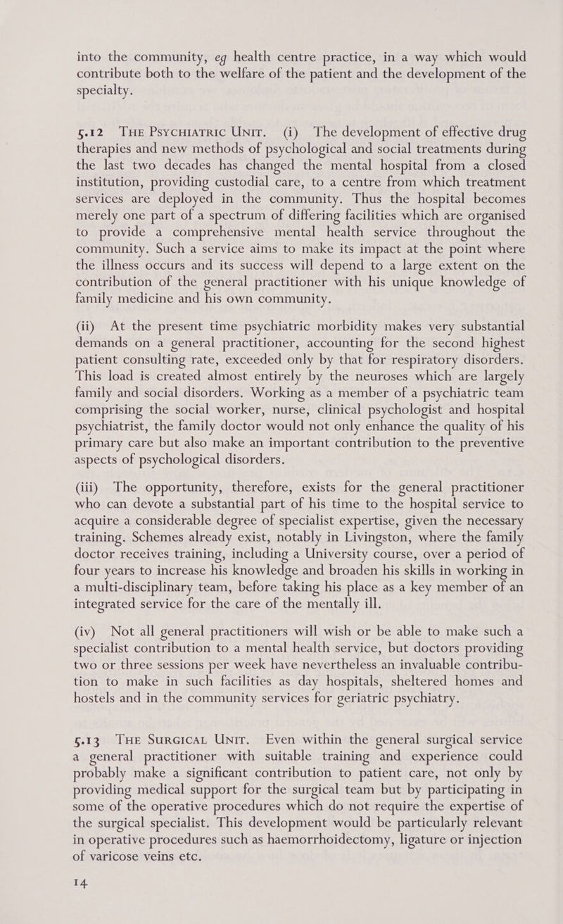 into the community, eg health centre practice, in a way which would contribute both to the welfare of the patient and the development of the specialty. §.12 THe Psycuiatric Unit. (i) The development of effective drug therapies and new methods of psychological and social treatments during the last two decades has changed the mental hospital from a closed institution, providing custodial care, to a centre from which treatment services are deployed in the community. Thus the hospital becomes merely one part of a spectrum of differing facilities which are organised to provide a comprehensive mental health service throughout the community. Such a service aims to make its impact at the point where the illness occurs and its success will depend to a large extent on the contribution of the general practitioner with his unique knowledge of family medicine and his own community. (ii) At the present time psychiatric morbidity makes very substantial demands on a general practitioner, accounting for the second highest patient consulting rate, exceeded only by that for respiratory disorders. This load is created almost entirely by the neuroses which are largely family and social disorders. Working as a member of a psychiatric team comprising the social worker, nurse, clinical psychologist and hospital psychiatrist, the family doctor would not only enhance the quality of his primary care but also make an important contribution to the preventive aspects of psychological disorders. (iii) The opportunity, therefore, exists for the general practitioner who can devote a substantial part of his time to the hospital service to acquire a considerable degree of specialist expertise, given the necessary training. Schemes already exist, notably in Livingston, where the family doctor receives training, including a University course, over a period of four years to increase his knowledge and broaden his skills in working in a multi-disciplinary team, before taking his place as a key member of an integrated service for the care of the mentally ill. (iv) Not all general practitioners will wish or be able to make such a specialist contribution to a mental health service, but doctors providing two or three sessions per week have nevertheless an invaluable contribu- tion to make in such facilities as day hospitals, sheltered homes and hostels and in the community services for geriatric psychiatry. 5.13 THe SureicaL Unir. Even within the general surgical service a general practitioner with suitable training and experience could probably make a significant contribution to patient care, not only by providing medical support for the surgical team but by participating in some of the operative procedures which do not require the expertise of the surgical specialist. This development would be particularly relevant in operative procedures such as haemorrhoidectomy, ligature or injection of varicose veins etc.