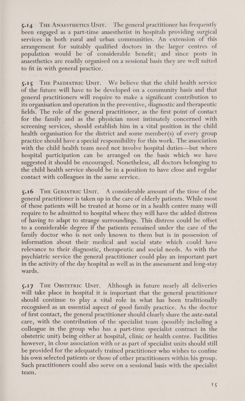 5.14 THe Anarstuetics Unit. The general practitioner has frequently been engaged as a part-time anaesthetist in hospitals providing surgical services in both rural and urban communities. An extension of this arrangement for suitably qualified doctors in the larger centres of population would be of considerable benefit; and since posts in anaesthetics are readily organised on a sessional basis they are well suited to fit in with general practice. 5.15 THe Pagepiatric Unit. We believe that the child health service of the future will have to be developed on a community basis and that general practitioners will require to make a significant contribution to its organisation and operation in the preventive, diagnostic and therapeutic fields. The role of the general practitioner, as the first point of contact for the family and as the physician most intimately concerned with screening services, should establish him in a vital position in the child health organisation for the district and some member(s) of every group ractice should have a special responsibility for this work. The association with the child health team need not involve hospital duties—but where hospital participation can be arranged on the basis which we have suggested it should be encouraged. Nonetheless, all doctors belonging to the child health service should be in a position to have close and regular contact with colleagues in the same service. 5.16 THE Geriatric UNIT. A considerable amount of the time of the general practitioner is taken up in the care of elderly patients. While most of these patients will be treated at home or in a health centre many will require to be admitted to hospital where they will have the added distress of having to adapt to strange surroundings. This distress could be offset to a considerable degree if the patients remained under the care of the family doctor who is not only known to them but is in possession of information about their medical and social state which could have relevance to their diagnostic, therapeutic and social needs. As with the psychiatric service the general practitioner could play an important part in the activity of the day hospital as well as in the assessment and long-stay wards. §.17 Tue Ossterric Unir. Although in future nearly all deliveries will take place in hospital it is important that the general practitioner should continue to play a vital role in what has been traditionally recognised as an essential aspect of good family practice. As the doctor of first contact, the general practitioner should clearly share the ante-natal care, with the contribution of the specialist team (possibly including a colleague in the group who has a part-time specialist contract in the obstetric unit) being either at hospital, clinic or health centre. Facilities however, in close association with or as part of specialist units should still be provided for the adequately trained practitioner who wishes to confine his own selected patients or those of other practitioners within his group. Such practitioners could also serve on a sessional basis with the specialist team. =)