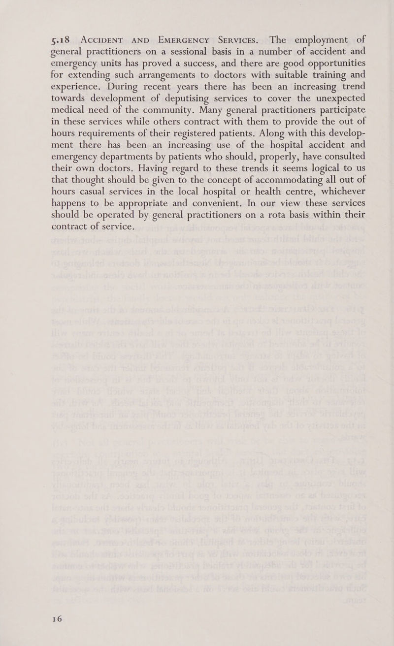 5.18 ACCIDENT AND EMERGENCY SeERvicEs. The employment of general practitioners on a sessional basis in a number of accident and emergency units has proved a success, and there are good opportunities for extending such arrangements to doctors with suitable training and experience. During recent years there has been an increasing trend towards development of deputising services to cover the unexpected medical need of the community. Many general practitioners participate in these services while others contract with them to provide the out of hours requirements of their registered patients. Along with this develop- ment there has been an increasing use of the hospital accident and emergency departments by patients who should, properly, have consulted their own doctors. Having regard to these trends it seems logical to us that thought should be given to the concept of accommodating all out of hours casual services in the local hospital or health centre, whichever happens to be appropriate and convenient. In our view these services should be operated by general practitioners on a rota basis within their contract of service.