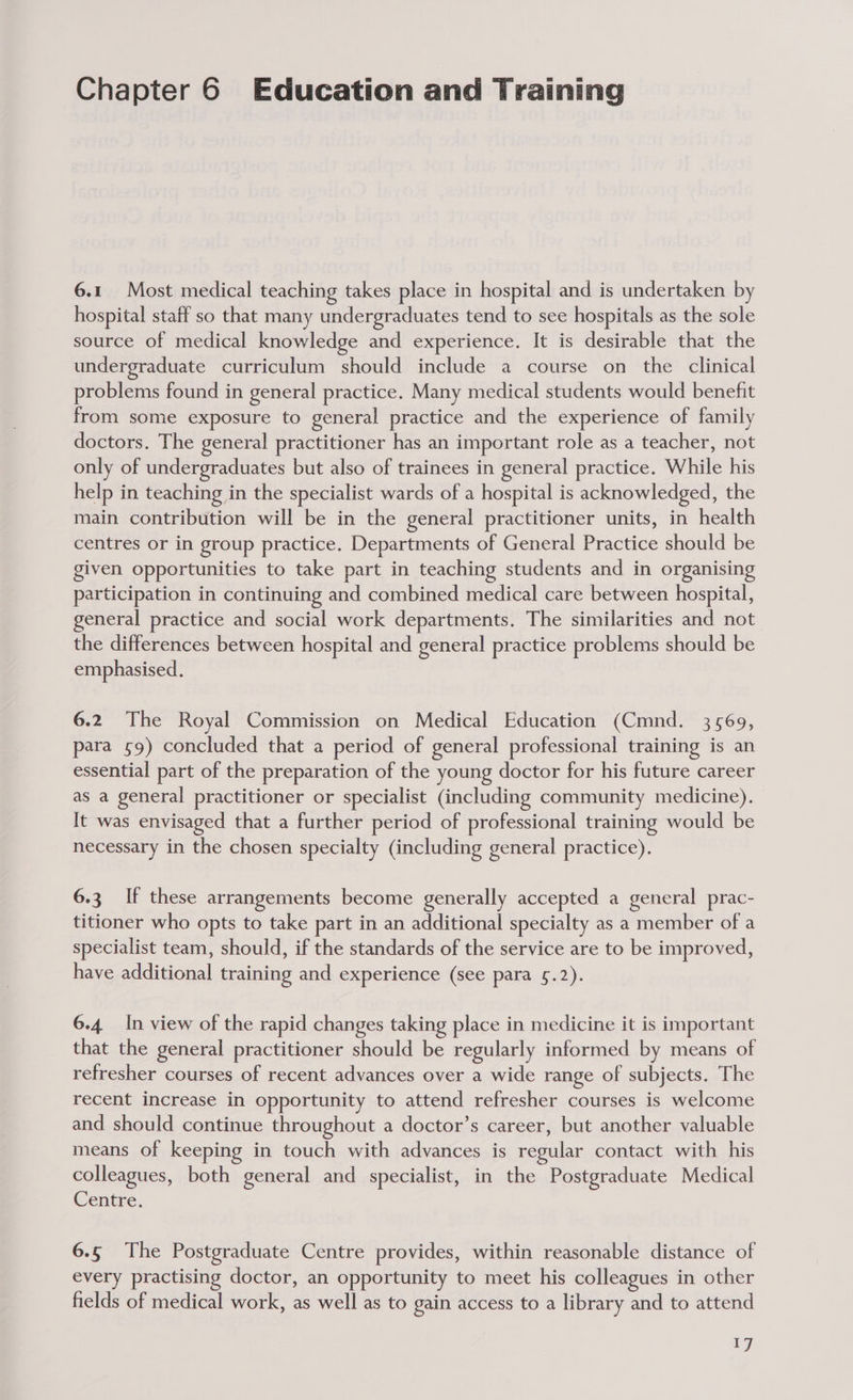 Chapter 6 Education and Training 6.1 Most medical teaching takes place in hospital and is undertaken by hospital staff so that many undergraduates tend to see hospitals as the sole source of medical knowledge and experience. It is desirable that the undergraduate curriculum should include a course on the clinical problems found in general practice. Many medical students would benefit from some exposure to general practice and the experience of family doctors. The general practitioner has an important role as a teacher, not only of undergraduates but also of trainees in general practice. While his help in teaching in the specialist wards of a hospital is acknowledged, the main contribution will be in the general practitioner units, in health centres or in group practice. Departments of General Practice should be given opportunities to take part in teaching students and in organising participation in continuing and combined medical care between hospital, general practice and social work departments. The similarities and not the differences between hospital and general practice problems should be emphasised. 6.2 The Royal Commission on Medical Education (Cmnd. 3569, para 59) concluded that a period of general professional training is an essential part of the preparation of the young doctor for his future career as a general practitioner or specialist (including community medicine). It was envisaged that a further period of professional training would be necessary in the chosen specialty (including general practice). 6.3 If these arrangements become generally accepted a general prac- titioner who opts to take part in an additional specialty as a member of a specialist team, should, if the standards of the service are to be improved, have additional training and experience (see para 5.2). 6.4 In view of the rapid changes taking place in medicine it is important that the general practitioner should be regularly informed by means of refresher courses of recent advances over a wide range of subjects. The recent increase in opportunity to attend refresher courses is welcome and should continue throughout a doctor’s career, but another valuable means of keeping in touch with advances is regular contact with his colleagues, both general and specialist, in the Postgraduate Medical Centre. 6.5 The Postgraduate Centre provides, within reasonable distance of every practising doctor, an opportunity to meet his colleagues in other fields of medical work, as well as to gain access to a library and to attend