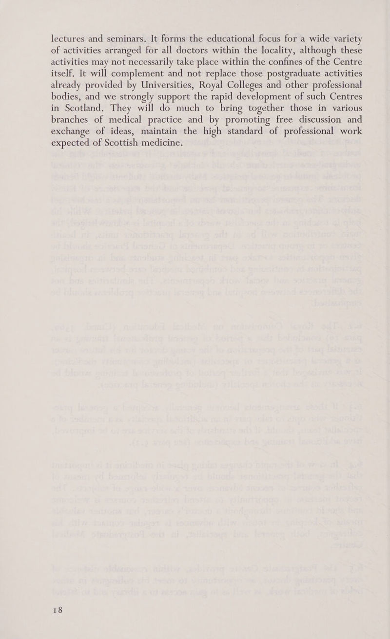 lectures and seminars. It forms the educational focus for a wide variety of activities arranged for all doctors within the locality, although these activities may not necessarily take place within the confines of the Centre itself. It will complement and not replace those postgraduate activities already provided by Universities, Royal Colleges and other professional bodies, and we strongly support the rapid development of such Centres in Scotland. They will do much to bring together those in various branches of medical practice and by promoting free discussion and exchange of ideas, maintain the high standard of professional work expected of Scottish medicine.