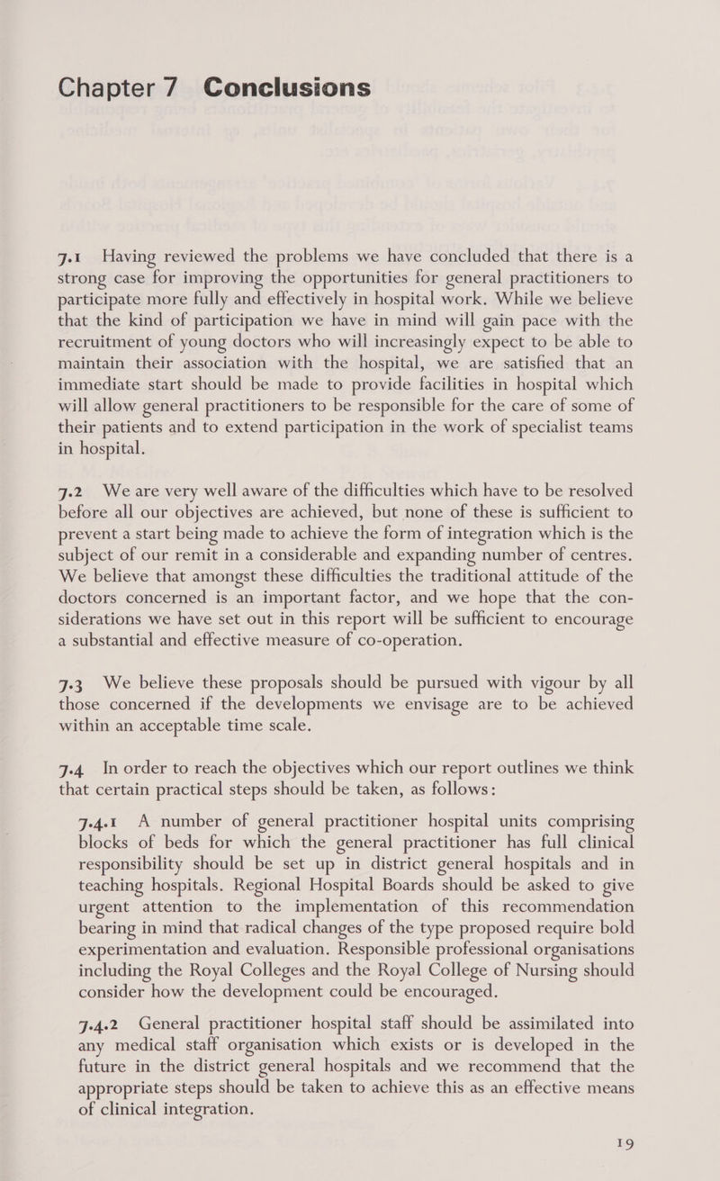 Chapter 7 Conclusions j-1 Having reviewed the problems we have concluded that there is a strong case for improving the opportunities for general practitioners to participate more fully and effectively in hospital work. While we believe that the kind of participation we have in mind will gain pace with the recruitment of young doctors who will increasingly expect to be able to maintain their association with the hospital, we are satisfied that an immediate start should be made to provide facilities in hospital which will allow general practitioners to be responsible for the care of some of their patients and to extend participation in the work of specialist teams in hospital. J.2 Weare very well aware of the difficulties which have to be resolved before all our objectives are achieved, but none of these is sufficient to prevent a start being made to achieve the form of integration which is the subject of our remit in a considerable and expanding number of centres. We believe that amongst these difficulties the traditional attitude of the doctors concerned is an important factor, and we hope that the con- siderations we have set out in this report will be sufficient to encourage a substantial and effective measure of co-operation. 7-3 We believe these proposals should be pursued with vigour by all those concerned if the developments we envisage are to be achieved within an acceptable time scale. 7-4 In order to reach the objectives which our report outlines we think that certain practical steps should be taken, as follows: j-4.1 A number of general practitioner hospital units comprisin blocks of beds for which the general practitioner has full clinical responsibility should be set up in district general hospitals and in teaching hospitals. Regional Hospital Boards should be asked to give urgent attention to the implementation of this recommendation bearing in mind that radical changes of the type proposed require bold experimentation and evaluation. Responsible professional organisations including the Royal Colleges and the Royal College of Nursing should consider how the development could be encouraged. J-4.2 General practitioner hospital staff should be assimilated into any medical staff organisation which exists or is developed in the future in the district general hospitals and we recommend that the appropriate steps should be taken to achieve this as an effective means of clinical integration.