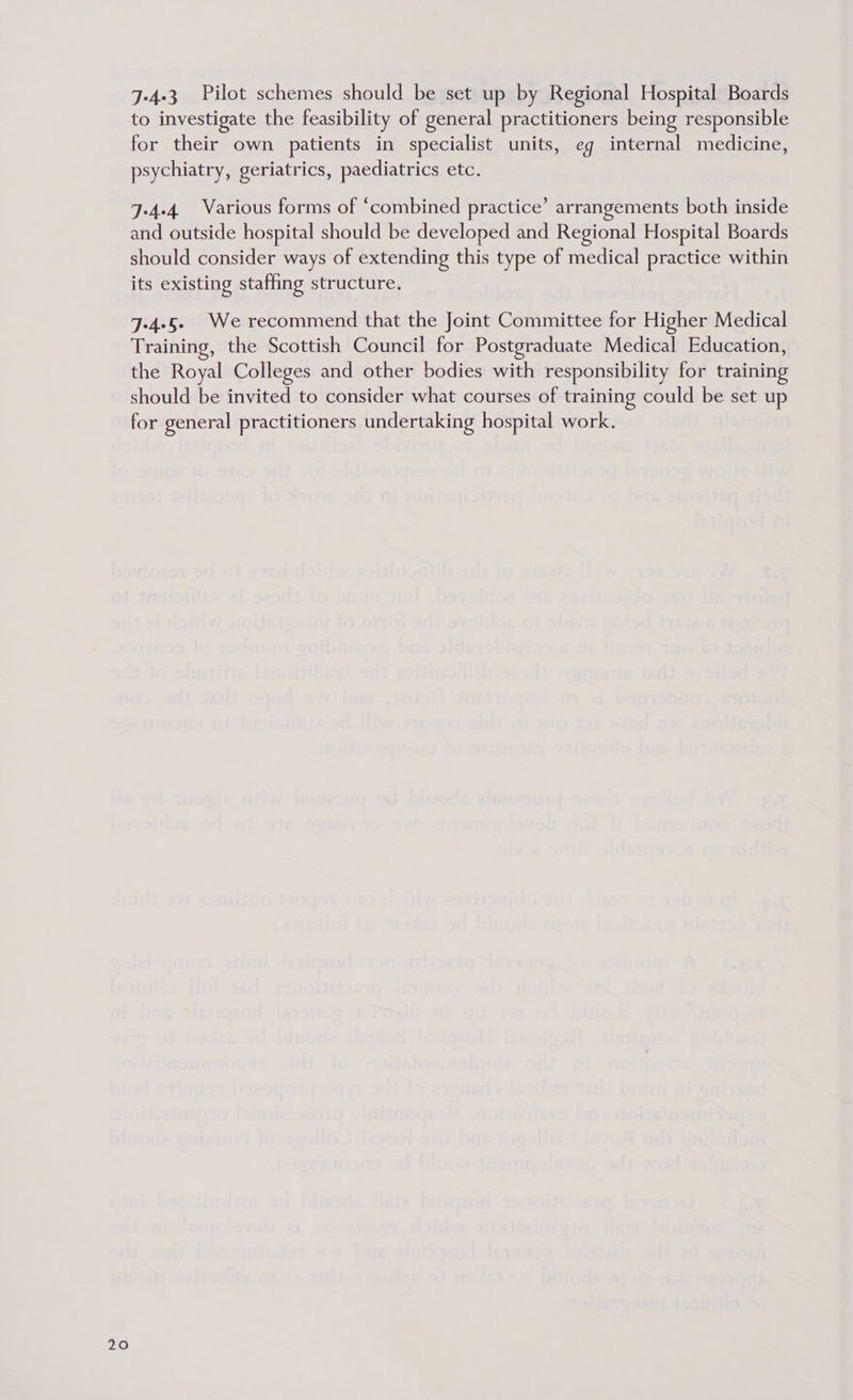 7-4-3 Pilot schemes should be set up by Regional Hospital Boards to investigate the feasibility of general practitioners being responsible for their own patients in specialist units, eg internal medicine, psychiatry, geriatrics, paediatrics etc. 7-4-4 Various forms of “combined practice’ arrangements both inside and outside hospital should be developed and Regional Hospital Boards should consider ways of extending this type of medical practice within its existing staffing structure. 7-4-5 We recommend that the Joint Committee for Higher Medical Training, the Scottish Council for Postgraduate Medical Education, the Royal Colleges and other bodies with responsibility for training should be invited to consider what courses of training could be set up for general practitioners undertaking hospital work.