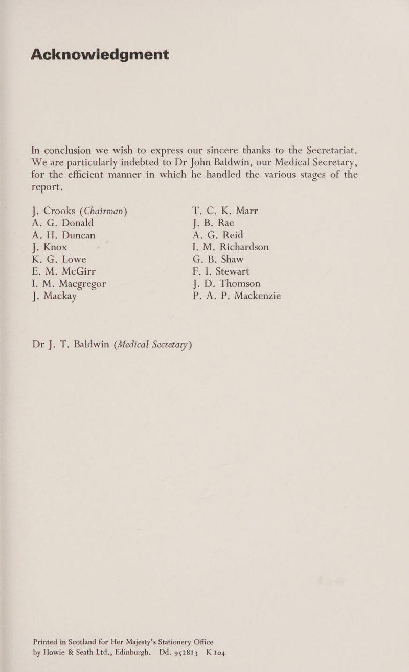 Acknowiedgment In conclusion we wish to express our sincere thanks to the Secretariat. We are particularly indebted to Dr John Baldwin, our Medical Secretary, for the efficient manner in which he handled the various stages of the report. J. Crooks (Chairman) Te. Gok. Marr A. G. Donald J. B. Rae A. H. Duncan A. G. Reid J. Knox I, M. Richardson K. G. Lowe G. B. Shaw E. M. McGirr F. I. Stewart I. M. Macgregor J. D. Thomson J. Mackay P. A. P; Mackenzie Dr J. T. Baldwin (Medical Secretary) Printed in Scotland for Her Majesty’s Stationery Office by Howie & Seath Ltd., Edinburgh. Dd. 952813 K 104