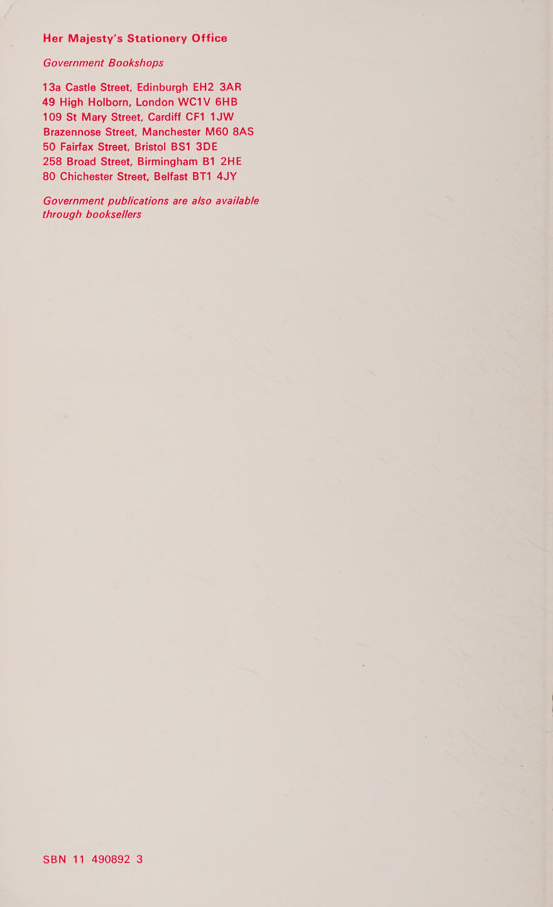 Her Majesty's Stationery Office Government Bookshops 13a Castle Street, Edinburgh EH2 3AR 49 High Holborn, London WC1V 6HB 109 St Mary Street, Cardiff CF1 1JW Brazennose Street, Manchester M60 8AS 50 Fairfax Street, Bristol BS1 3DE 258 Broad Street, Birmingham B1 2HE 80 Chichester Street, Belfast BT1 4JY Government publications are also available through booksellers SBN 11 490892 3