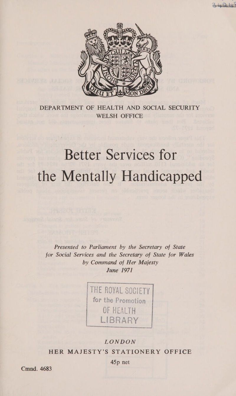  DEPARTMENT OF HEALTH AND SOCIAL SECURITY WELSH OFFICE Better Services for the Mentally Handicapped Presented to Parliament by the Secretary of State for Social Services and the Secretary of State for Wales by Command of Her Majesty June 1971 rene ner rr TE IES ESTEE | ; “Pte van’. § ar P= == « | | rie DNVAI QNNTCTYV 5 i i ign 4 yf Ee | i S 8 8 Bas 6 iV E a Y o Ui bone ) I ; fOr tne Promotion | ] [ PROTOS I sect te aE ne! i . ye =a 5 is : ws a iM Re z= &amp; cenizan ae 9 2 a orn! LONDON HER MAJESTY’S STATIONERY OFFICE 4Sp net Cmnd. 4683