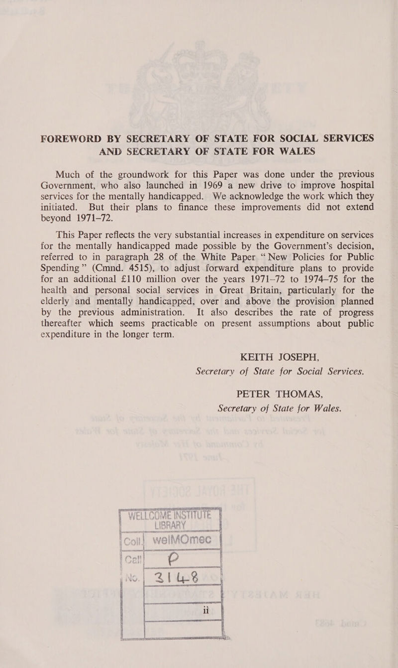 FOREWORD BY SECRETARY OF STATE FOR SOCIAL SERVICES AND SECRETARY OF STATE FOR WALES Much of the groundwork for this Paper was done under the previous Government, who also launched in 1969 a new drive to improve hospital services for the mentally handicapped. We acknowledge the work which they initiated. But their plans to finance these improvements did not extend beyond 1971-72. This Paper reflects the very substantial increases in expenditure on services for the mentally handicapped made possible by the Government’s decision, referred to in paragraph 28 of the White Paper “New Policies for Public Spending” (Cmnd. 4515), to adjust forward expenditure plans to provide for an additional £110 million over the years 1971-72 to 1974-75 for the health and personal social services in Great Britain, particularly for the elderly and mentally handicapped, over and above the provision planned by the previous administration. It also describes the rate of progress thereafter which seems practicable on present assumptions about public expenditure in the longer term. KEITH JOSEPH, Secretary of State for Social Services. PETER THOMAS, Secretary of State for Wales.  | fe TUES ANAT EAN GIG TTS RIOT ot | j [ Cth ERAN COW TL RRR NIN ey os ll i Fs ave ae AOR ALT TRE ORT TS st | i | i SWAN ys ee Sr Ln Oy