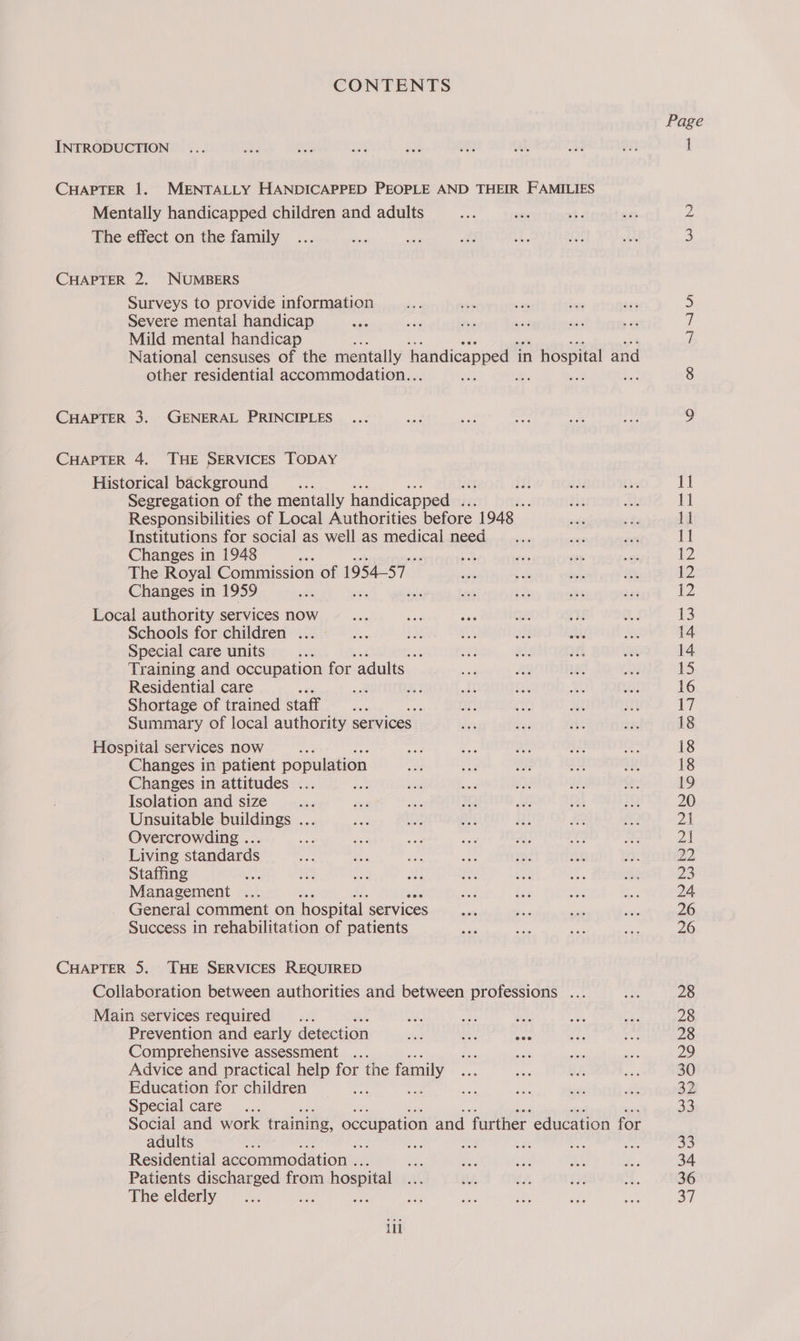 CONTENTS INTRODUCTION CHAPTER 1. MENTALLY HANDICAPPED PEOPLE AND THEIR FAMILIES Mentally handicapped children and adults The effect on the family CHAPTER 2. NUMBERS Surveys to provide information Severe mental handicap Mild mental handicap National censuses of the mentally handicapped in hospital and other residential accommodation.. a, ts CHAPTER 3. GENERAL PRINCIPLES CHAPTER 4. THE SERVICES TODAY Historical background _... Segregation of the mentally handicapped . : Responsibilities of Local Authorities before 1948 Institutions for social as well as medical need Changes in 1948 : The Royal Commission of 1954-57 Changes in 1959 sith i Local authority services now Schools for children ... Special care units af Training and occupation for adults Residential care ue Shortage of trained staff ie Summary of local authority services Hospital services now Changes in patient population Changes in attitudes ... Isolation and size a Unsuitable buildings ... Overcrowding ... Living standards Staffing sa Management ... General comment on hospital services Success in rehabilitation of patients CHAPTER 5. THE SERVICES REQUIRED Collaboration between authorities and between professions ... Main services required is a a. Prevention and early detection yt at See Comprehensive assessment Advice and practical help for the family Education for children sr Special care Social and work training, occupation and ‘further. education for adults ; : Residential accommodation ... Patients discharged from hospital The elderly Bite ill Page oo SN