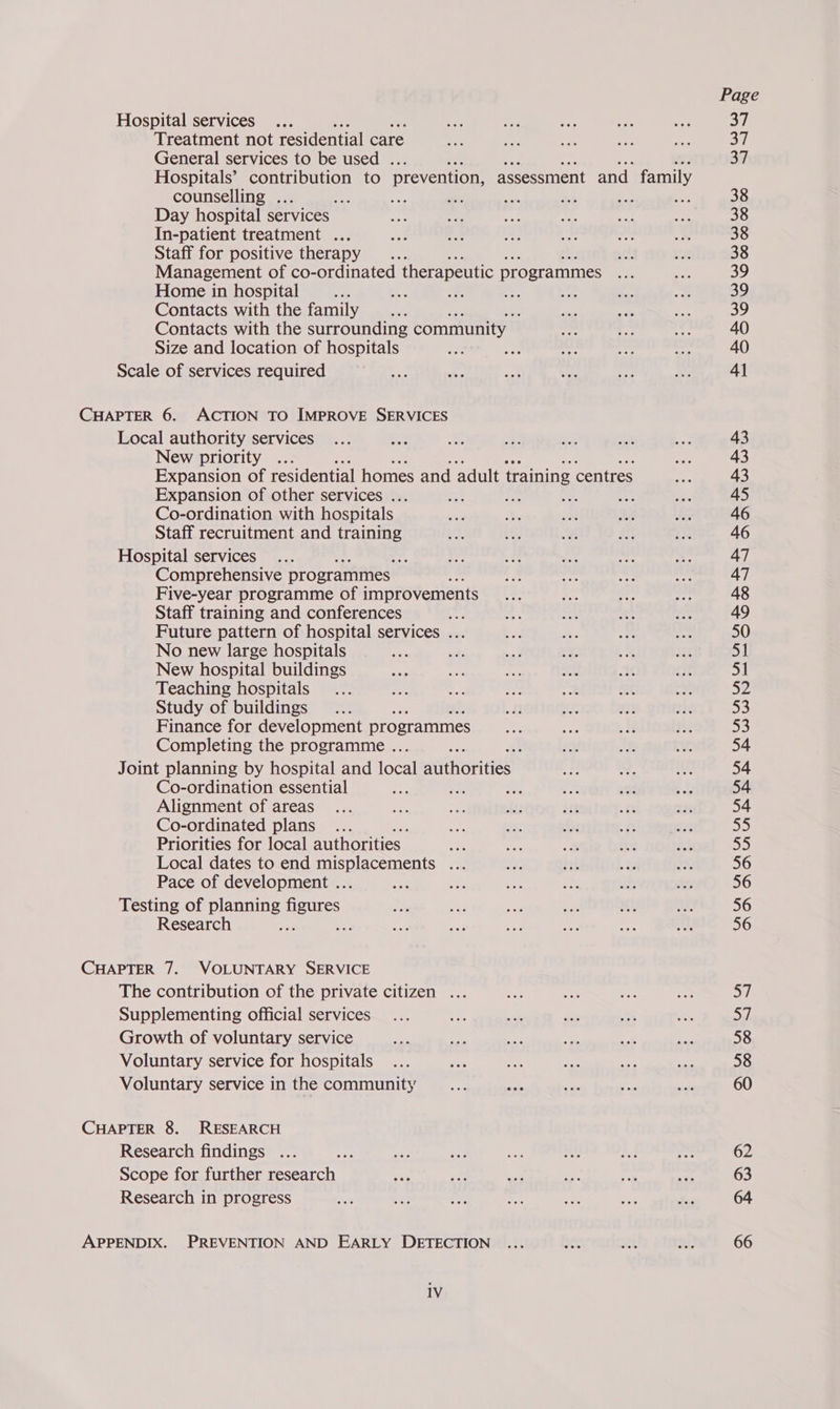 Hospital services Treatment not residential care General services to be used . Hospitals’ contribution to prevention, assessment and family counselling . Day hospital services In-patient treatment ... Staff for positive therapy Management of co-ordinated therapeutic programmes Home in hospital = ay Contacts with the family Contacts with the surrounding community — Size and location of hospitals ; Scale of services required CHAPTER 6. ACTION TO IMPROVE SERVICES Local authority services New priority Expansion of residential homes and adult training centres Expansion of other services ... Co-ordination with hospitals Staff recruitment and training Hospital services ; Comprehensive programmes — ” Five-year programme of improvements Staff training and conferences Future pattern of hospital services ... No new large hospitals New hospital buildings Teaching hospitals Study of buildings Finance for development programmes Completing the programme . Pe x Joint planning by hospital and focal MUtHOEiteS Co-ordination essential Alignment of areas Co-ordinated plans Priorities for local authorities Local dates to end busbiac ents + Pace of development .. Testing of planning ue Research 3 , CHAPTER 7. VOLUNTARY SERVICE The contribution of the private citizen ... Supplementing official services Growth of voluntary service Voluntary service for hospitals Voluntary service in the community CHAPTER 8. RESEARCH Research findings ap Scope for further research Research in progress APPENDIX. PREVENTION AND EARLY DETECTION 1V