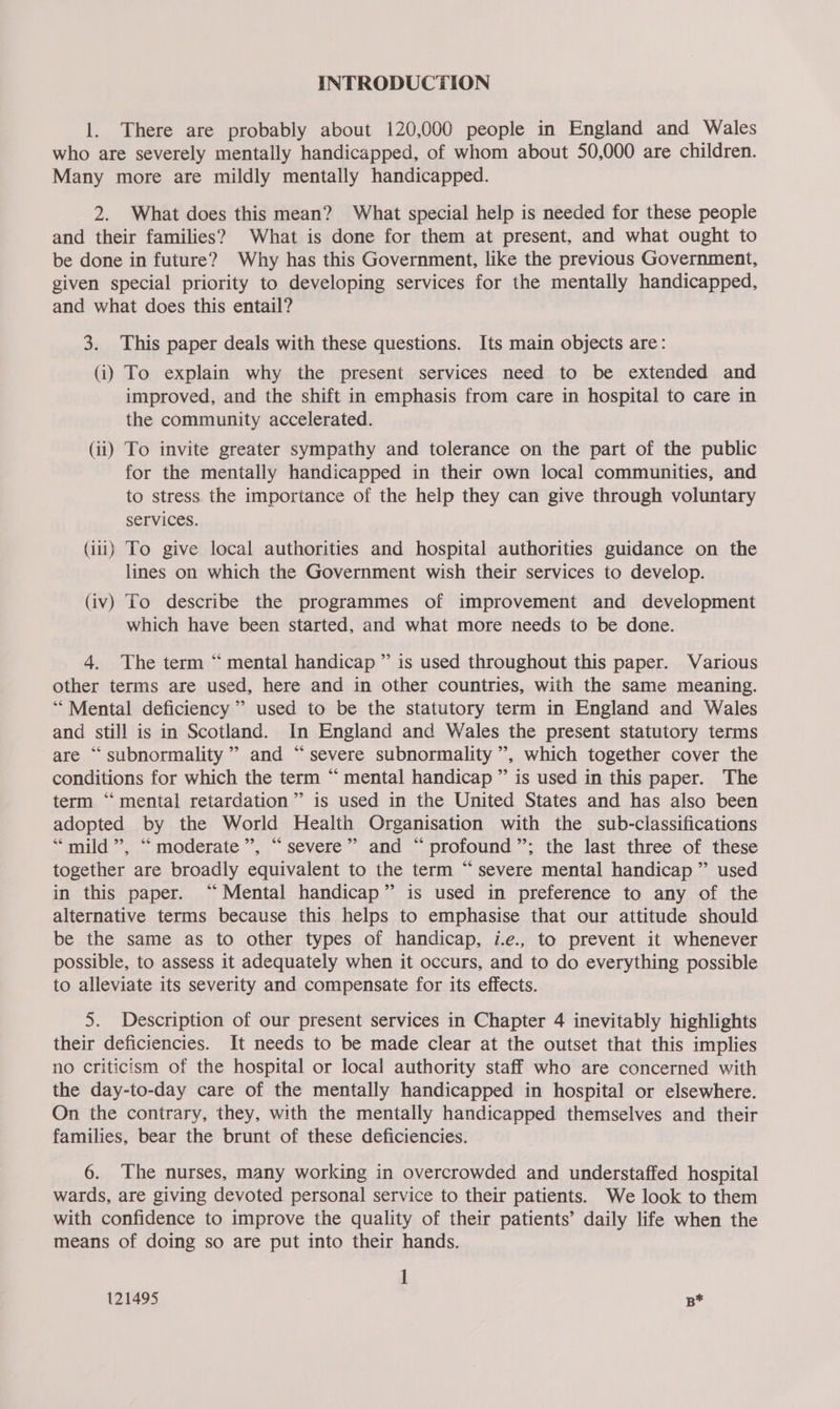 INTRODUCTION 1. There are probably about 120,000 people in England and Wales who are severely mentally handicapped, of whom about 50,000 are children. Many more are mildly mentally handicapped. 2. What does this mean? What special help is needed for these people and their families? What is done for them at present, and what ought to be done in future? Why has this Government, like the previous Government, given special priority to developing services for the mentally handicapped, and what does this entail? 3. This paper deals with these questions. Its main objects are: (i) To explain why the present services need to be extended and improved, and the shift in emphasis from care in hospital to care in the community accelerated. (ii) To invite greater sympathy and tolerance on the part of the public for the mentally handicapped in their own local communities, and to stress the importance of the help they can give through voluntary Services. (iii) To give local authorities and hospital authorities guidance on the lines on which the Government wish their services to develop. (iv) To describe the programmes of improvement and development which have been started, and what more needs to be done. 4. The term “ mental handicap ” is used throughout this paper. Various other terms are used, here and in other countries, with the same meaning. “Mental deficiency” used to be the statutory term in England and Wales and still is in Scotland. In England and Wales the present statutory terms are “ subnormality”” and “severe subnormality ’, which together cover the conditions for which the term “ mental handicap ” is used in this paper. The term “mental retardation” is used in the United States and has also been adopted by the World Health Organisation with the sub-classifications “mild”, “moderate”, “severe” and “profound”; the last three of these together are broadly equivalent to the term “severe mental handicap” used in this paper. “Mental handicap” is used in preference to any of the alternative terms because this helps to emphasise that our attitude should be the same as to other types of handicap, i.e., to prevent it whenever possible, to assess it adequately when it occurs, and to do everything possible to alleviate its severity and compensate for its effects. 5. Description of our present services in Chapter 4 inevitably highlights their deficiencies. It needs to be made clear at the outset that this implies no criticism of the hospital or local authority staff who are concerned with the day-to-day care of the mentally handicapped in hospital or elsewhere. On the contrary, they, with the mentally handicapped themselves and their families, bear the brunt of these deficiencies. 6. The nurses, many working in overcrowded and understaffed hospital wards, are giving devoted personal service to their patients. We look to them with confidence to improve the quality of their patients’ daily life when the means of doing so are put into their hands. ]