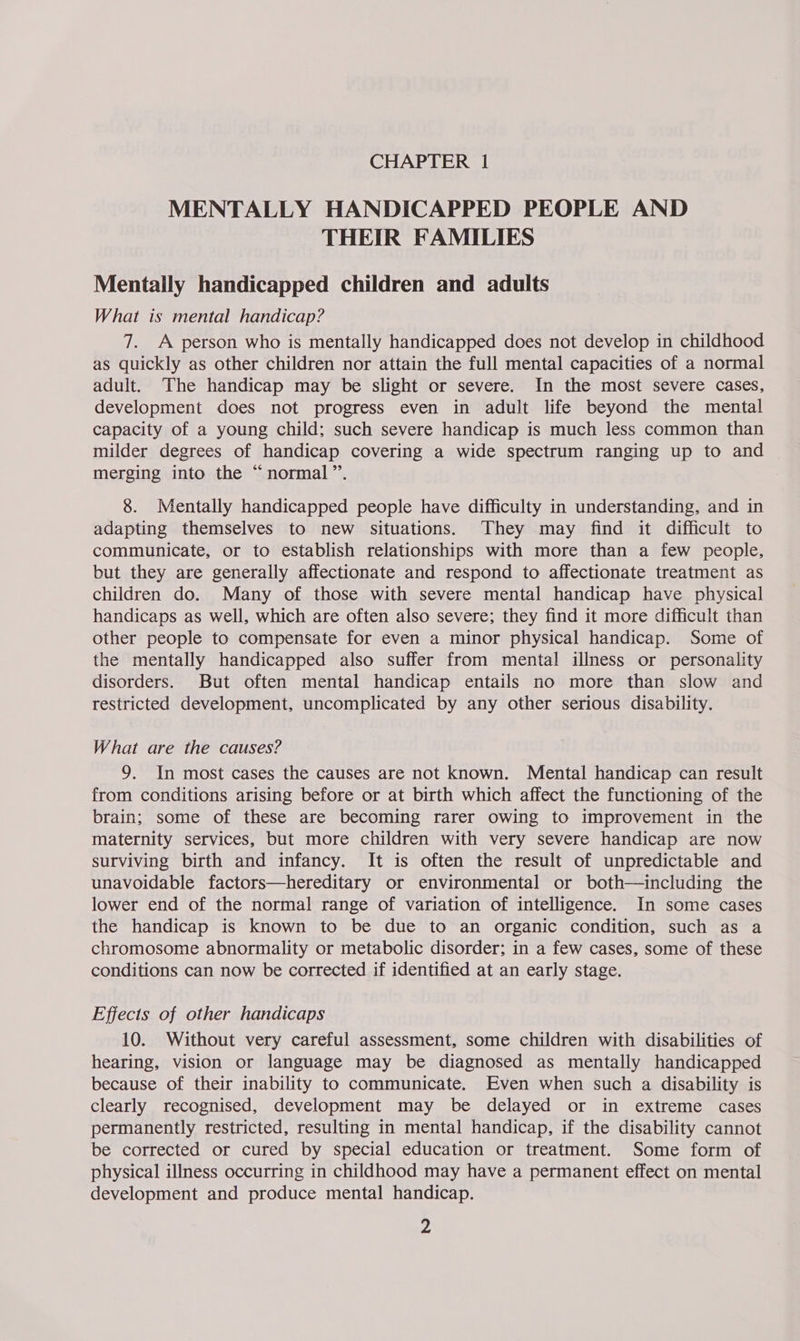 MENTALLY HANDICAPPED PEOPLE AND THEIR FAMILIES Mentally handicapped children and adults What is mental handicap? 7. A person who is mentally handicapped does not develop in childhood as quickly as other children nor attain the full mental capacities of a normal adult. The handicap may be slight or severe. In the most severe cases, development does not progress even in adult life beyond the mental capacity of a young child; such severe handicap is much less common than milder degrees of handicap covering a wide spectrum ranging up to and merging into the “normal”. 8. Mentally handicapped people have difficulty in understanding, and in adapting themselves to new situations. They may find it difficult to communicate, or to establish relationships with more than a few people, but they are generally affectionate and respond to affectionate treatment as children do. Many of those with severe mental handicap have physical handicaps as well, which are often also severe; they find it more difficult than other people to compensate for even a minor physical handicap. Some of the mentally handicapped also suffer from mental illness or personality disorders. But often mental handicap entails no more than slow and restricted development, uncomplicated by any other serious disability. What are the causes? 9. In most cases the causes are not known. Mental handicap can result from conditions arising before or at birth which affect the functioning of the brain; some of these are becoming rarer owing to improvement in the maternity services, but more children with very severe handicap are now surviving birth and infancy. It is often the result of unpredictable and unavoidable factors—hereditary or environmental or both—including the lower end of the normal range of variation of intelligence. In some cases the handicap is known to be due to an organic condition, such as a chromosome abnormality or metabolic disorder; in a few cases, some of these conditions can now be corrected if identified at an early stage. Effects of other handicaps 10. Without very careful assessment, some children with disabilities of hearing, vision or language may be diagnosed as mentally handicapped because of their inability to communicate. Even when such a disability is clearly recognised, development may be delayed or in extreme cases permanently restricted, resulting in mental handicap, if the disability cannot be corrected or cured by special education or treatment. Some form of physical illness occurring in childhood may have a permanent effect on mental development and produce mental handicap. Z