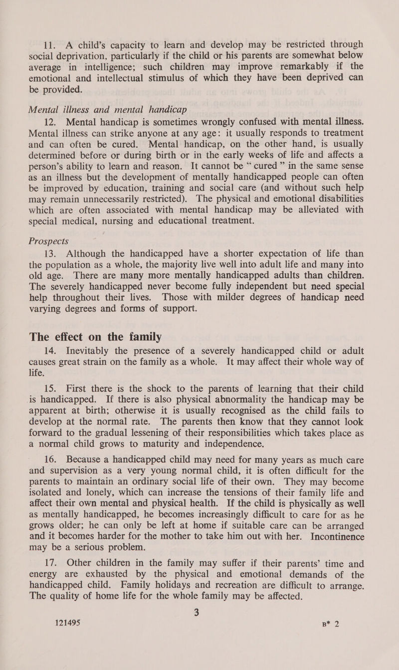 social deprivation, particularly if the child or his parents are somewhat below average in intelligence; such children may improve remarkably if the emotional and intellectual stimulus of which they have been deprived can be provided. Mental illness and mental handicap 12. Mental handicap is sometimes wrongly confused with mental illness. Mental illness can strike anyone at any age: it usually responds to treatment and can often be cured. Mental handicap, on the other hand, is usually determined before or during birth or in the early weeks of life and affects a person’s ability to learn and reason. It cannot be “cured ” in the same sense as an illness but the development of mentally handicapped people can often be improved by education, training and social care (and without such help may remain unnecessarily restricted). The physical and emotional disabilities which are often associated with mental handicap may be alleviated with special medical, nursing and educational treatment. Prospects 13. Although the handicapped have a shorter expectation of life than the population as a whole, the majority live well into adult life and many into old age. There are many more mentally handicapped adults than children. The severely handicapped never become fully independent but need special help throughout their lives. Those with milder degrees of handicap need varying degrees and forms of support. The effect on the family 14. Inevitably the presence of a severely handicapped child or adult causes great strain on the family as a whole. It may affect their whole way of life. 15. First there is the shock to the parents of learning that their child is handicapped. If there is also physical abnormality the handicap may be apparent at birth; otherwise it is usually recognised as the child fails to develop at the normal rate. The parents then know that they cannot look forward to the gradual lessening of their responsibilities which takes place as a normal child grows to maturity and independence. 16. Because a handicapped child may need for many years as much care and supervision as a very young normal child, it is often difficult for the parents to maintain an ordinary social life of their own. They may become isolated and lonely, which can increase the tensions of their family life and affect their own mental and physical health. If the child is physically as well as mentally handicapped, he becomes increasingly difficult to care for as he grows older; he can only be left at home if suitable care can be arranged and it becomes harder for the mother to take him out with her. Incontinence may be a serious problem. 17. Other children in the family may suffer if their parents’ time and energy are exhausted by the physical and emotional demands of the handicapped child. Family holidays and recreation are difficult to arrange. The quality of home life for the whole family may be affected. 3 121495 Ee?
