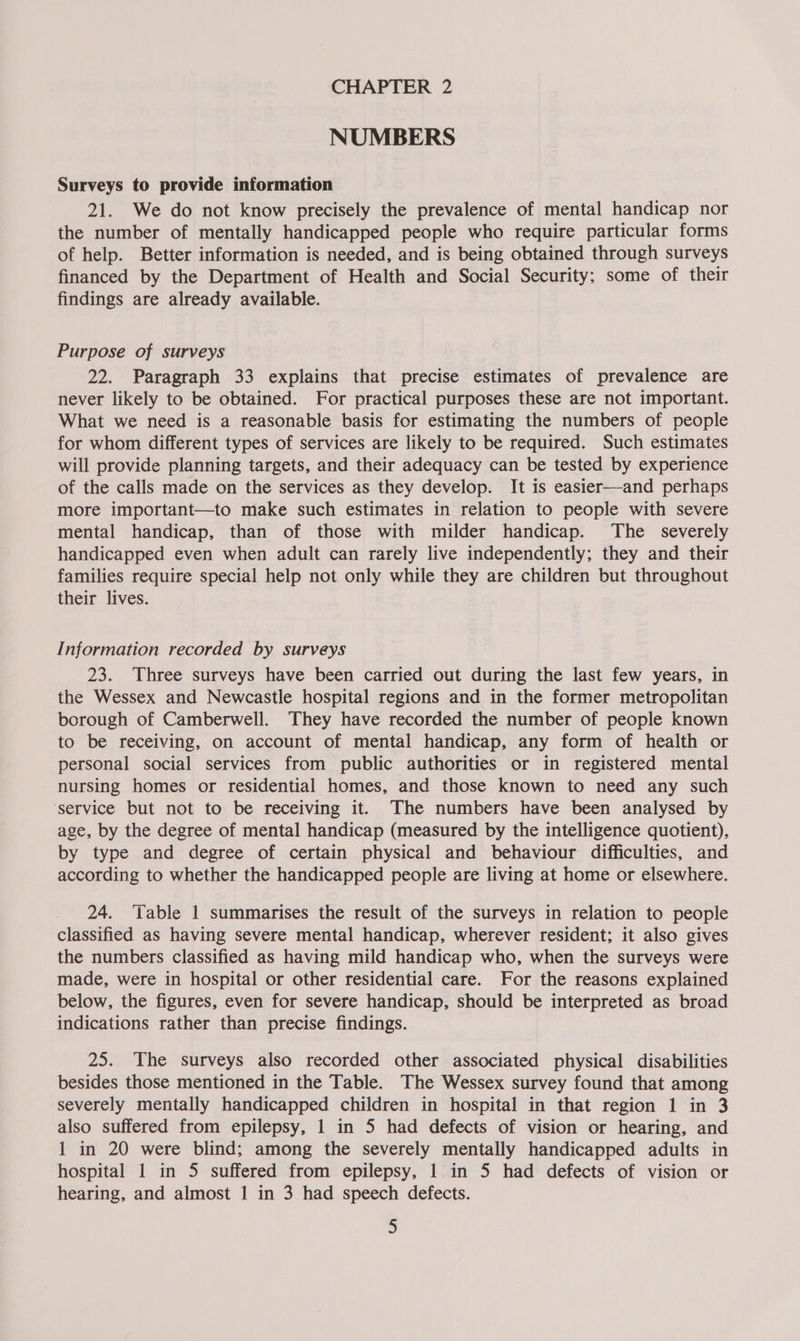 NUMBERS Surveys to provide information 21. We do not know precisely the prevalence of mental handicap nor the number of mentally handicapped people who require particular forms of help. Better information is needed, and is being obtained through surveys financed by the Department of Health and Social Security; some of their findings are already available. Purpose of surveys 22. Paragraph 33 explains that precise estimates of prevalence are never likely to be obtained. For practical purposes these are not important. What we need is a reasonable basis for estimating the numbers of people for whom different types of services are likely to be required. Such estimates will provide planning targets, and their adequacy can be tested by experience of the calls made on the services as they develop. It is easier—and perhaps more important—to make such estimates in relation to people with severe mental handicap, than of those with milder handicap. The severely handicapped even when adult can rarely live independently; they and their families require special help not only while they are children but throughout their lives. | Information recorded by surveys 23. Three surveys have been carried out during the last few years, in the Wessex and Newcastle hospital regions and in the former metropolitan borough of Camberwell. They have recorded the number of people known to be receiving, on account of mental handicap, any form of health or personal social services from public authorities or in registered mental nursing homes or residential homes, and those known to need any such ‘service but not to be receiving it. The numbers have been analysed by age, by the degree of mental handicap (measured by the intelligence quotient), by type and degree of certain physical and behaviour difficulties, and according to whether the handicapped people are living at home or elsewhere. 24. ‘Table 1 summarises the result of the surveys in relation to people classified as having severe mental handicap, wherever resident; it also gives the numbers classified as having mild handicap who, when the surveys were made, were in hospital or other residential care. or the reasons explained below, the figures, even for severe handicap, should be interpreted as broad indications rather than precise findings. 25. The surveys also recorded other associated physical disabilities besides those mentioned in the Table. The Wessex survey found that among severely mentally handicapped children in hospital in that region 1 in 3 also suffered from epilepsy, 1 in 5 had defects of vision or hearing, and 1 in 20 were blind; among the severely mentally handicapped adults in hospital 1 in 5 suffered from epilepsy, 1 in 5 had defects of vision or hearing, and almost 1 in 3 had speech defects.