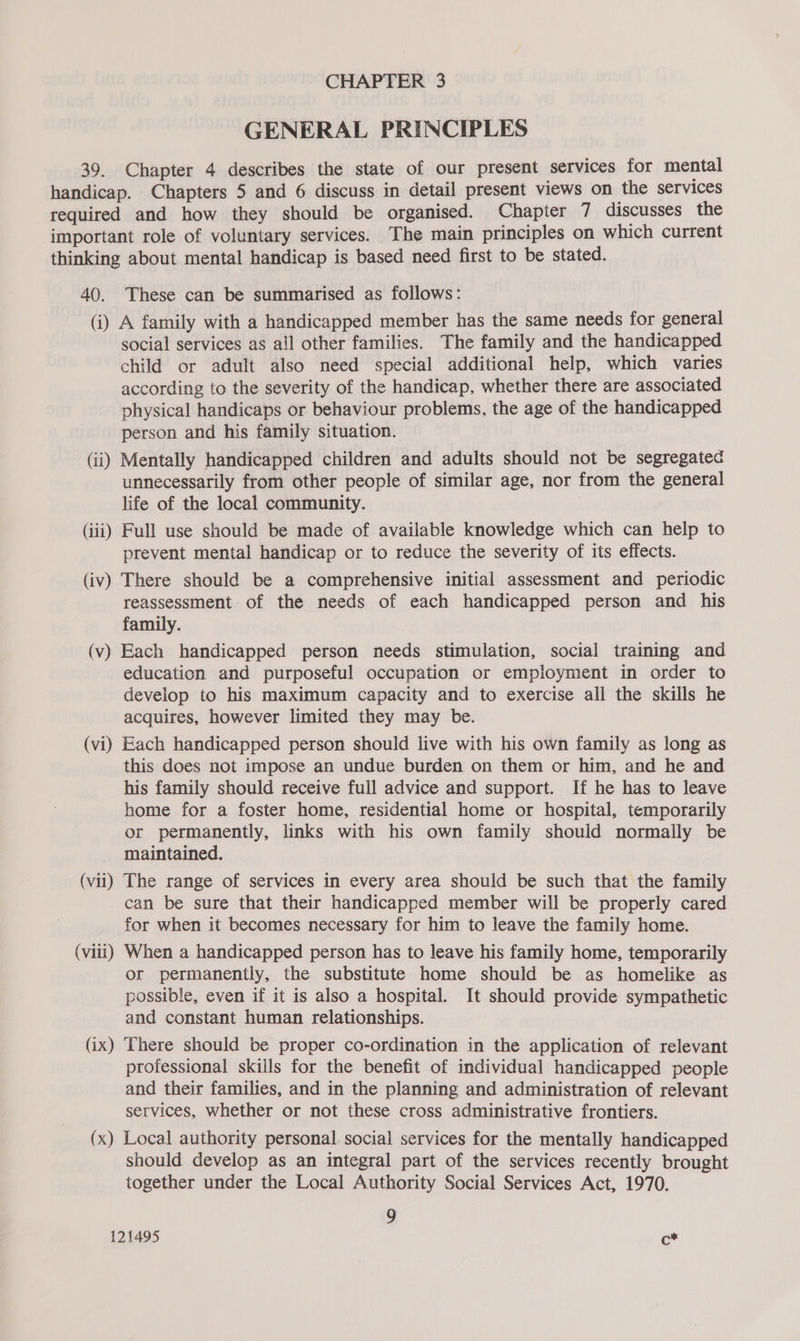 GENERAL PRINCIPLES 39. Chapter 4 describes the state of our present services for mental handicap. Chapters 5 and 6 discuss in detail present views on the services required and how they should be organised. Chapter 7 discusses the important role of voluntary services. The main principles on which current thinking about mental handicap is based need first to be stated. 40. These can be summarised as follows: (i) A family with a handicapped member has the same needs for general social services as all other families. The family and the handicapped child or adult also need special additional help, which varies according to the severity of the handicap, whether there are associated physical handicaps or behaviour problems, the age of the handicapped person and his family situation. (ii) Mentally handicapped children and adults should not be segregated unnecessarily from other people of similar age, nor from the general life of the local community. | (iii) Full use should be made of available knowledge which can help to prevent mental handicap or to reduce the severity of its effects. (iv) There should be a comprehensive initial assessment and periodic reassessment of the needs of each handicapped person and his family. (v) Each handicapped person needs stimulation, social training and education and purposeful occupation or employment in order to develop to his maximum capacity and to exercise all the skills he acquires, however limited they may be. (vi) Each handicapped person should live with his own family as long as this does not impose an undue burden on them or him, and he and his family should receive full advice and support. If he has to leave home for a foster home, residential home or hospital, temporarily or permanently, links with his own family should normally be maintained. (vii) The range of services in every area should be such that the family can be sure that their handicapped member will be properly cared for when it becomes necessary for him to leave the family home. (viii) When a handicapped person has to leave his family home, temporarily or permanently, the substitute home should be as homelike as possible, even if it is also a hospital. It should provide sympathetic and constant human relationships. (ix) There should be proper co-ordination in the application of relevant professional skills for the benefit of individual handicapped people and their families, and in the planning and administration of relevant services, whether or not these cross administrative frontiers. (x) Local authority personal social services for the mentally handicapped should develop as an integral part of the services recently brought together under the Local Authority Social Services Act, 1970. 9 121495 ¢