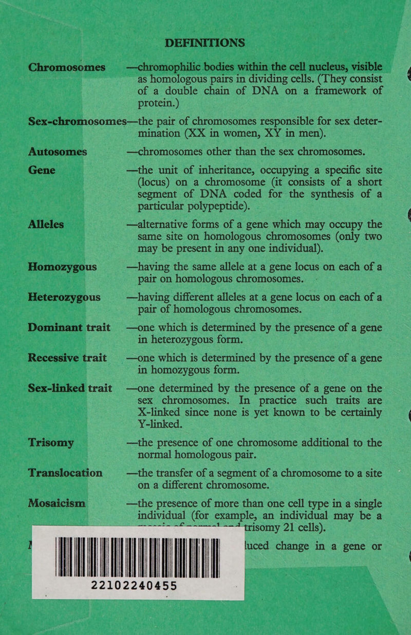 DEFINITIONS Chromosomes §—chromophilic bodies within the cell nucleus, visible as homologous pairs in dividing cells. (They consist of a double chain of DNA on a framework of protein.) Sex-chromosomes—the pair of chromosomes responsible for sex deter- mination (XX in women, XY in men). Autosomes —chromosomes other than the sex chromosomes. Gene —the unit of inheritance, occupying a specific site (locus) on a chromosome (it consists of a short segment of DNA coded for the synthesis of a particular polypeptide). Alleles | —alternative forms of a gene which may occupy the same site on homologous chromosomes (only two may be present in any one individual). Homozygous —having the same allele at a gene locus on each of a pair on homologous chromosomes.. Heterozygous —having different alleles at a gene locus on each of a pair of homologous chromosomes. Dominant trait | —one which is determined by the presence of a gene | in heterozygous form. Recessive trait | —one which is determined by the presence of a gene 3 in homozygous form. Sex-linked trait —one determined by the presence of a gene on the sex chromosomes. In practice such traits are X-linked since none is yet known to be certainly Y-linked. : Trisomy —the presence of one chromosome additional to the normal homologous pair. Translocation —the transfer of a segment of a chromosome to a site on a different chromosome. Mosaicism = = —the presence of more than one cell type in a single individual (for example, an individual may be a : trisomy 21 cells). luced change in a gene or