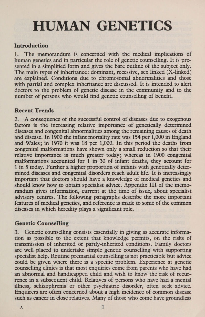 HUMAN GENETICS Introduction 1. The memorandum is concerned with the medical implications of human genetics and in particular the role of genetic counselling. It is pre- sented in a simplified form and gives the bare outline of the subject only. The main types of inheritance: dominant, recessive, sex linked (X-linked) are explained. Conditions due to chromosomal abnormalities and those with partial and complex inheritance are discussed. It is intended to alert doctors to the problem of genetic disease in the community and to the number of persons who would find genetic counselling of benefit. Recent Trends 2. A consequence of the successful control of diseases due to exogenous factors is the increasing relative importance of genetically determined diseases and congenital abnormalities among the remaining causes of death and disease. In 1900 the infant mortality rate was 154 per 1,000 in England and Wales; in 1970 it was 18 per 1,000. In this period the deaths from congenital malformations have shown only a small reduction so that their relative importance is much greater today; whereas in 1900 congenital malformations accounted for 1 in 30 of infant deaths, they account for 1 in 5 today. Further a higher proportion of infants with genetically deter- mined diseases and congenital disorders reach adult life. It is increasingly important that doctors should have a knowledge of medical genetics and should know how to obtain specialist advice. Appendix III of the memo- randum gives information, current at the time of issue, about specialist advisory centres. The following paragraphs describe the more important features of medical genetics, and reference is made to some of the common diseases in which heredity plays a significant role. Genetic Counselling 3. Genetic counselling consists essentially in giving as accurate informa- tion as possible to the extent that knowledge permits, on the risks of transmission of inherited or partly-inherited conditions. Family doctors are well placed to undertake simple genetic counselling with supporting specialist help. Routine premarital counselling is not practicable but advice could be given where there is a specific problem. Experience at genetic counselling clinics is that most enquiries come from parents who have had an abnormal and handicapped child and wish to know the risk of recur- rence in a subsequent child. Relatives of persons who have had a mental illness, schizophrenia or other psychiatric disorder, often seek advice. Enquirers are often concerned about a high incidence of common disease such as cancer in close relatives. Many of those who come have groundless A ]