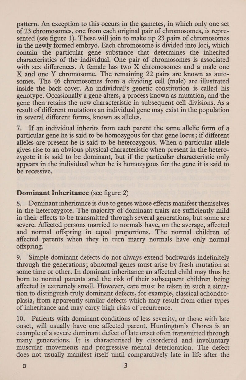 of 23 chromosomes, one from each original pair of chromosomes, is repre- sented (see figure 1). These will join to make up 23 pairs of chromosomes in the newly formed embryo. Each chromosome is divided into loci, which contain the particular gene substance that determines the inherited characteristics of the individual. One pair of chromosomes is associated with sex differences. A female has two X chromosomes and a male one X and one Y chromosome. The remaining 22 pairs are known as auto- somes. The 46 chromosomes from a dividing cell (male) are iilustrated inside the back cover. An individual’s genetic constitution is called his genotype. Occasionally a gene alters, a process known as mutation, and the gene then retains the new characteristic in subsequent cell divisions. As a result of different mutations an individual gene may exist in the population in several different forms, known as alleles. 7. If an individual inherits from each parent the same allelic form of a particular gene he is said to be homozygous for that gene locus; if different alleles are present he is said to be heterozygous. When a particular allele gives rise to an obvious physical characteristic when present in the hetero- zygote it is said to be dominant, but if the particular characteristic only appears in the individual when he is homozygous for the gene it is said to be recessive. Dominant Inheritance (see figure 2) 8. Dominant inheritance is due to genes whose effects manifest themselves in the heterozygote. The majority of dominant traits are sufficiently mild in their effects to be transmitted through several generations, but some are severe. Affected persons married to normals have, on the average, affected and normal offspring in equal proportions. The normal children of affected parents when they in turn marry normals have only normal offspring. 9, Simple dominant defects do not always extend backwards indefinitely through the generations; abnormal genes must arise by fresh mutation at some time or other. In dominant inheritance an affected child may thus be born to normal parents and the risk of their subsequent children being affected is extremely small. However, care must be taken in such a situa- tion to distinguish truly dominant defects, for example, classical achondro- plasia, from apparently similar defects which may result from other types of inheritance and may carry high risks of recurrence. 10. Patients with dominant conditions of less severity, or those with late onset, will usually have one affected parent. Huntington’s Chorea is an example of a severe dominant defect of late onset often transmitted through many generations. It is characterised by disordered and involuntary muscular movements and progressive mental deterioration. The defect does not usually manifest itself until comparatively late in life after the B 3