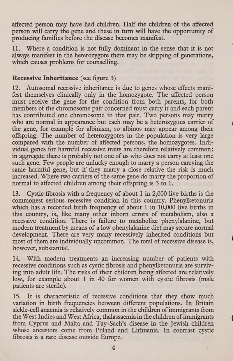 affected person may have had children. Half the children of the affected person will carry the gene and these in turn will have the opportunity of producing families before the disease becomes manifest. 11. Where a condition is not fully dominant in the sense that it is not always manifest in the heterozygote there may be skipping of generations, which causes problems for counselling. Recessive Inheritance (see figure 3) 12. Autosomal recessive inheritance is due to genes whose effects mani- fest themselves clinically only in the homozygote. The affected person must receive the gene for the condition from both parents, for both members of the chromosome pair concerned must carry it and each parent has contributed one chromosome to that pair. Two persons may marry who are normal in appearance but each may be a heterozygous carrier of the gene, for example for albinism, so albinos may appear among their offspring. The number of heterozygotes in the population is very large compared with the number of affected persons, the homozygotes. Indi- vidual genes for harmful recessive traits are therefore relatively common; in aggregate there is probably not one of us who does not carry at least one such gene. Few people are unlucky enough to marry a person carrying the same harmful gene, but if they marry a close relative the risk is much increased. Where two carriers of the same gene do marry the proportion of normal to affected children among their offspring is 3 to 1. 13. Cystic fibrosis with a frequency of about 1 in 2,000 live births is the commonest serious recessive condition in this country. Phenylketonuria which has a recorded birth frequency of about 1 in 10,000 live births in this country, is, like many other inborn errors of metabolism, also a recessive condition. There is failure to metabolize phenylalanine, but modern treatment by means of a low phenylalanine diet may secure normal development. There are very many recessively inherited conditions but most of them are individually uncommon. The total of recessive disease is, however, substantial. 14, With modern treatments an increasing number of patients with recessive conditions such as cystic fibrosis and phenylketonuria are surviv- ing into adult life. The risks of their children being affected are relatively _low, for example about 1 in 40 for women with cystic fibrosis (male patients are sterile). 15. It is characteristic of recessive conditions that they show much variation in birth frequencies between different populations. In Britain sickle-cell anaemia is relatively common in the children of immigrants from the West Indies and West Africa, thalassaemia in the children of immigrants from Cyprus and Malta and Tay-Sach’s disease in the Jewish children whose ancestors come from Poland and Lithuania. In contrast cystic fibrosis is a rare disease outside Europe.
