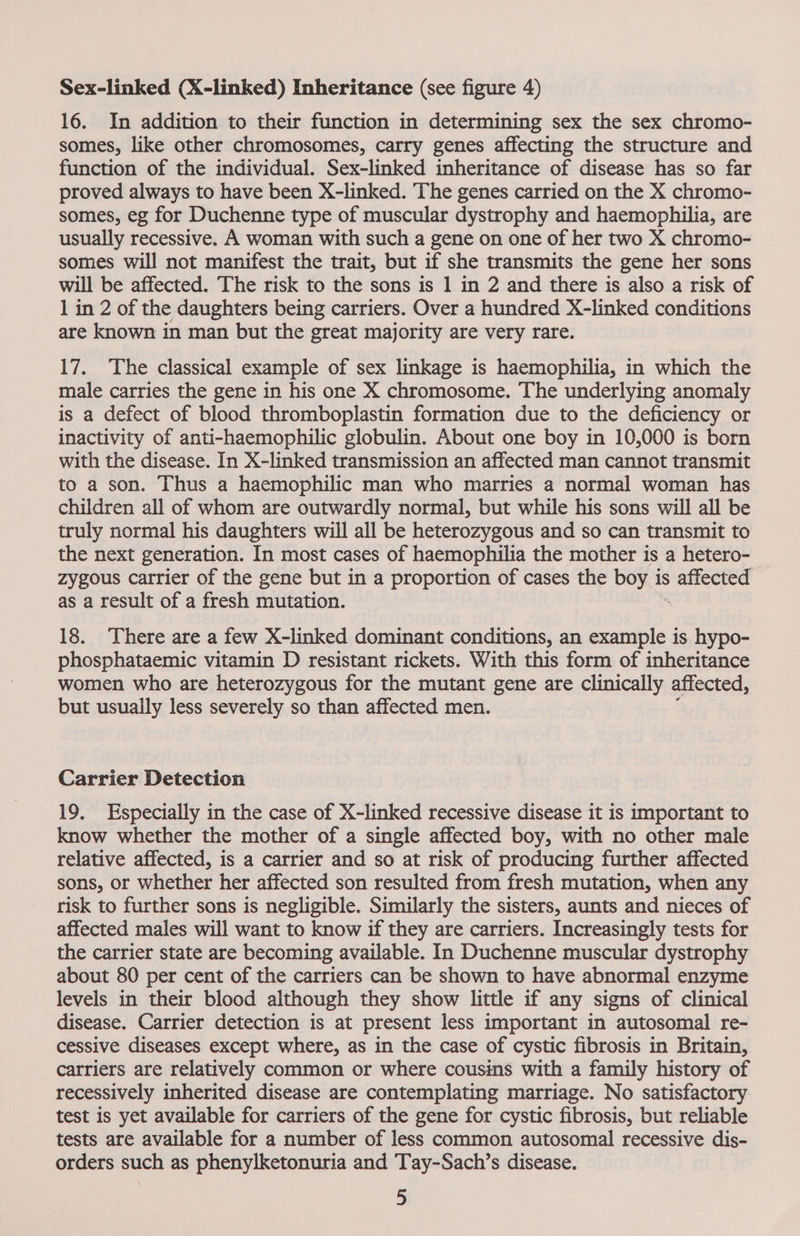 Sex-linked (X-linked) Inheritance (see figure 4) 16. In addition to their function in determining sex the sex chromo- somes, like other chromosomes, carry genes affecting the structure and function of the individual. Sex-linked inheritance of disease has so far proved always to have been X-linked. The genes carried on the X chromo- somes, eg for Duchenne type of muscular dystrophy and haemophilia, are usually recessive. A woman with such a gene on one of her two X chromo- somes will not manifest the trait, but if she transmits the gene her sons will be affected. The risk to the sons is 1 in 2 and there is also a risk of 1 in 2 of the daughters being carriers. Over a hundred X-linked conditions are known in man but the great majority are very rare. 17. The classical example of sex linkage is haemophilia, in which the male carries the gene in his one X chromosome. The underlying anomaly is a defect of blood thromboplastin formation due to the deficiency or inactivity of anti-haemophilic globulin. About one boy in 10,000 is born with the disease. In X-linked transmission an affected man cannot transmit to a son. Thus a haemophilic man who marries a normal woman has children all of whom are outwardly normal, but while his sons will all be truly normal his daughters will all be heterozygous and so can transmit to the next generation. In most cases of haemophilia the mother is a hetero- zygous carrier of the gene but in a proportion of cases the boy is tage ge as a result of a fresh mutation. 18. There are a few X-linked dominant conditions, an example is hypo- phosphataemic vitamin D resistant rickets. With this form of inheritance women who are heterozygous for the mutant gene are clinically affected, but usually less severely so than affected men. Carrier Detection 19. Especially in the case of X-linked recessive disease it is Important to know whether the mother of a single affected boy, with no other male relative affected, is a carrier and so at risk of producing further affected sons, or whether her affected son resulted from fresh mutation, when any risk to further sons is negligible. Similarly the sisters, aunts and nieces of affected males will want to know if they are carriers. Increasingly tests for the carrier state are becoming available. In Duchenne muscular dystrophy about 80 per cent of the carriers can be shown to have abnormal enzyme levels in their blood although they show little if any signs of clinical disease. Carrier detection is at present less important in autosomal re- cessive diseases except where, as in the case of cystic fibrosis in Britain, carriers are relatively common or where cousins with a family history of recessively inherited disease are contemplating marriage. No satisfactory test is yet available for carriers of the gene for cystic fibrosis, but reliable tests are available for a number of less common autosomal recessive dis- orders such as phenylketonuria and Tay-Sach’s disease.