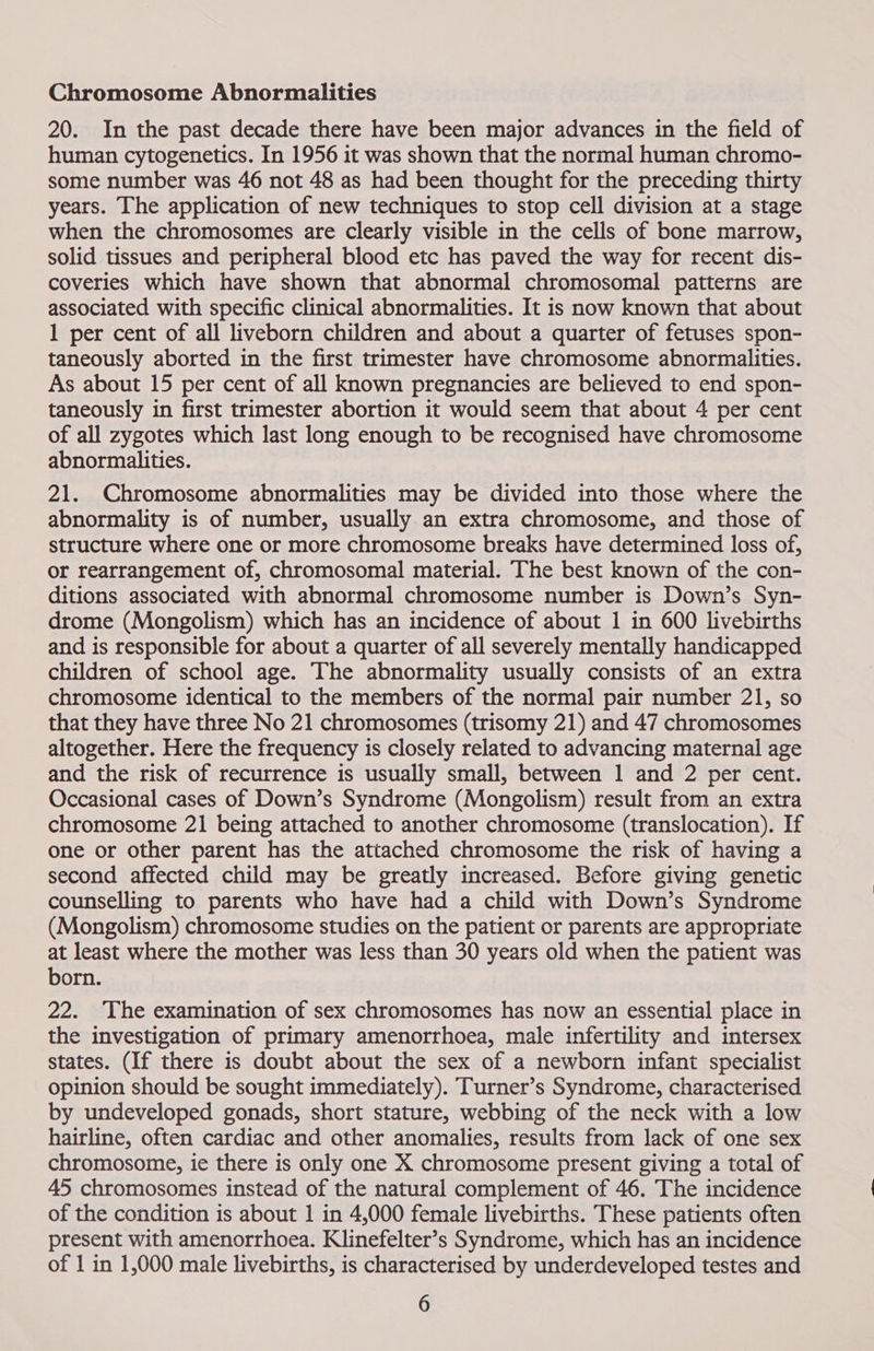 Chromosome Abnormalities 20. In the past decade there have been major advances in the field of human cytogenetics. In 1956 it was shown that the normal human chromo- some number was 46 not 48 as had been thought for the preceding thirty years. The application of new techniques to stop cell division at a stage when the chromosomes are clearly visible in the cells of bone marrow, solid tissues and peripheral blood etc has paved the way for recent dis- coveries which have shown that abnormal chromosomal patterns are associated with specific clinical abnormalities. It is now known that about 1 per cent of all liveborn children and about a quarter of fetuses spon- taneously aborted in the first trimester have chromosome abnormalities. As about 15 per cent of all known pregnancies are believed to end spon- taneously in first trimester abortion it would seem that about 4 per cent of all zygotes which last long enough to be recognised have chromosome abnormalities. 21. Chromosome abnormalities may be divided into those where the abnormality is of number, usually an extra chromosome, and those of structure where one or more chromosome breaks have determined loss of, or rearrangement of, chromosomal material. The best known of the con- ditions associated with abnormal chromosome number is Down’s Syn- drome (Mongolism) which has an incidence of about 1 in 600 livebirths and is responsible for about a quarter of all severely mentally handicapped children of school age. The abnormality usually consists of an extra chromosome identical to the members of the normal pair number 21, so that they have three No 21 chromosomes (trisomy 21) and 47 chromosomes altogether. Here the frequency is closely related to advancing maternal age and the risk of recurrence is usually small, between 1 and 2 per cent. Occasional cases of Down’s Syndrome (Mongolism) result from an extra chromosome 21 being attached to another chromosome (translocation). If one or other parent has the attached chromosome the risk of having a second affected child may be greatly increased. Before giving genetic counselling to parents who have had a child with Down’s Syndrome (Mongolism) chromosome studies on the patient or parents are appropriate at least where the mother was less than 30 years old when the patient was born. 22. ‘The examination of sex chromosomes has now an essential place in the investigation of primary amenorrhoea, male infertility and intersex states. (If there is doubt about the sex of a newborn infant specialist opinion should be sought immediately). TTurner’s Syndrome, characterised by undeveloped gonads, short stature, webbing of the neck with a low hairline, often cardiac and other anomalies, results from lack of one sex chromosome, ie there is only one X chromosome present giving a total of 45 chromosomes instead of the natural complement of 46. The incidence of the condition is about 1 in 4,000 female livebirths. These patients often present with amenorrhoea. Klinefelter’s Syndrome, which has an incidence of 1 in 1,000 male livebirths, is characterised by underdeveloped testes and
