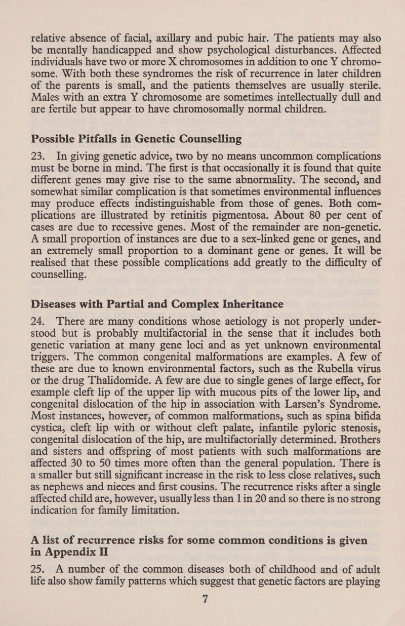 relative absence of facial, axillary and pubic hair. The patients may also be mentally handicapped and show psychological disturbances. Affected individuals have two or more X chromosomes in addition to one Y chromo- some. With both these syndromes the risk of recurrence in later children of the parents is small, and the patients themselves are usually sterile. Males with an extra Y chromosome are sometimes intellectually dull and are fertile but appear to have chromosomally normal children. Possible Pitfalls in Genetic Counselling 23. In giving genetic advice, two by no means uncommon complications must be borne in mind. The first is that occasionally it is found that quite different genes may give rise to the same abnormality. The second, and somewhat similar complication is that sometimes environmental influences may produce effects indistinguishable from those of genes. Both com- plications are illustrated by retinitis pigmentosa. About 80 per cent of cases are due to recessive genes. Most of the remainder are non-genetic. A small proportion of instances are due to a sex-linked gene or genes, and an extremely small proportion to a dominant gene or genes. It will be realised that these possible complications add greatly to the difficulty of counselling. Diseases with Partial and Complex Inheritance 24. There are many conditions whose aetiology is not properly under- stood but is probably multifactorial in the sense that it includes both genetic variation at many gene loci and as yet unknown environmental triggers. The common congenital malformations are examples. A few of these are due to known environmental factors, such as the Rubella virus or the drug Thalidomide. A few are due to single genes of large effect, for example cleft lip of the upper lip with mucous pits of the lower lip, and congenital dislocation of the hip in association with Larsen’s Syndrome. Most instances, however, of common malformations, such as spina bifida cystica, cleft lip with or without cleft palate, infantile pyloric stenosis, congenital dislocation of the hip, are multifactorially determined. Brothers and sisters and offspring of most patients with such malformations are affected 30 to 50 times more often than the general population. There is a smaller but still significant increase in the risk to less close relatives, such as nephews and nieces and first cousins. The recurrence risks after a single affected child are, however, usually less than 1 in 20 and so there is no strong indication for family limitation. A list of recurrence risks for some common conditions is given in Appendix Il 25. A number of the common diseases both of childhood and of adult life also show family patterns which suggest that genetic factors are playing