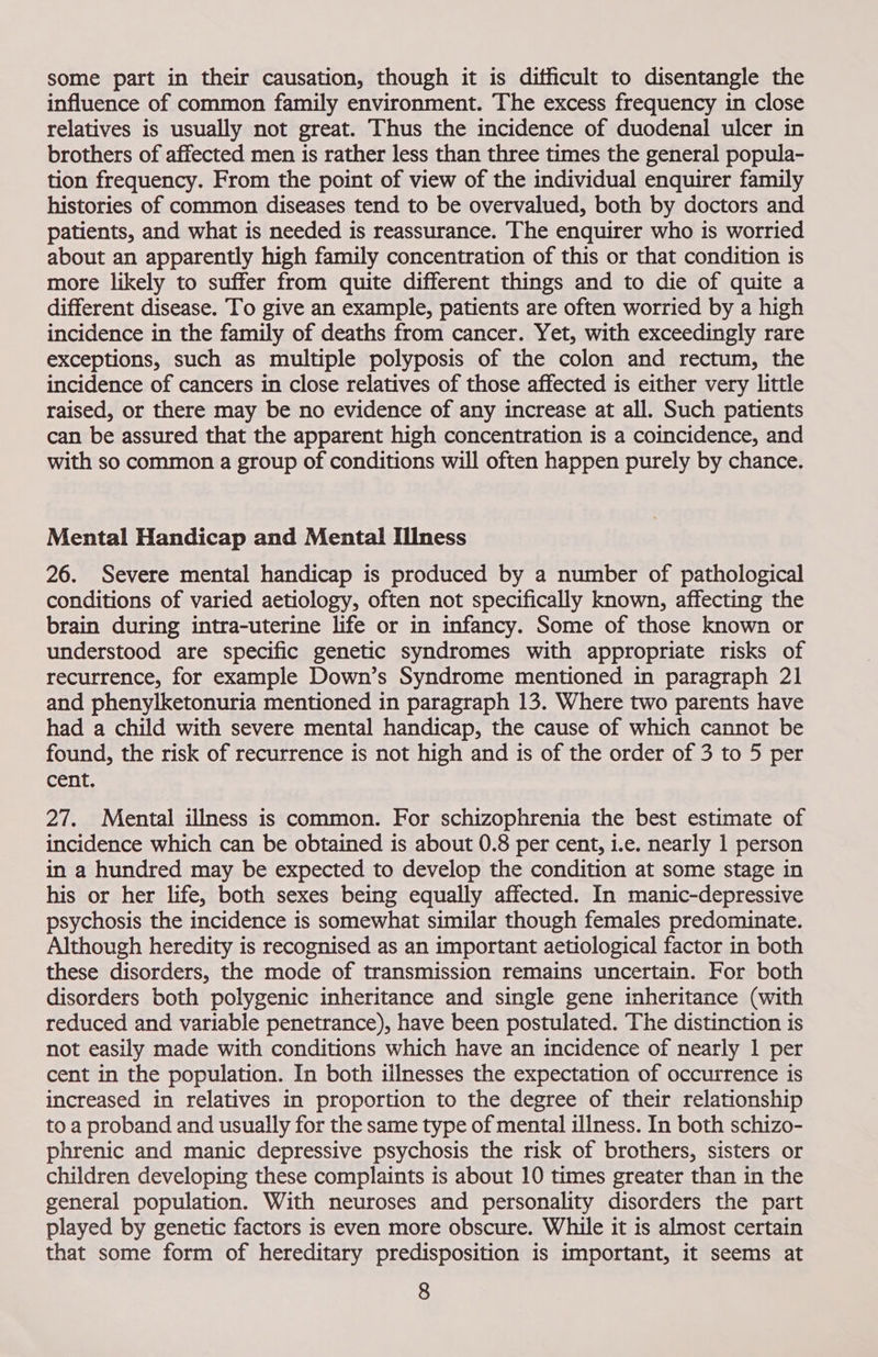 some part in their causation, though it is difficult to disentangle the influence of common family environment. The excess frequency in close relatives is usually not great. Thus the incidence of duodenal ulcer in brothers of affected men is rather less than three times the general popula- tion frequency. From the point of view of the individual enquirer family histories of common diseases tend to be overvalued, both by doctors and patients, and what is needed is reassurance. The enquirer who is worried about an apparently high family concentration of this or that condition is more likely to suffer from quite different things and to die of quite a different disease. To give an example, patients are often worried by a high incidence in the family of deaths from cancer. Yet, with exceedingly rare exceptions, such as multiple polyposis of the colon and rectum, the incidence of cancers in close relatives of those affected is either very little raised, or there may be no evidence of any increase at all. Such patients can be assured that the apparent high concentration is a coincidence, and with so common a group of conditions will often happen purely by chance. Mental Handicap and Mental Illness 26. Severe mental handicap is produced by a number of pathological conditions of varied aetiology, often not specifically known, affecting the brain during intra-uterine life or in infancy. Some of those known or understood are specific genetic syndromes with appropriate risks of recurrence, for example Down’s Syndrome mentioned in paragraph 21 and phenylketonuria mentioned in paragraph 13. Where two parents have had a child with severe mental handicap, the cause of which cannot be found, the risk of recurrence is not high and is of the order of 3 to 5 per cent. 27. Mental illness is common. For schizophrenia the best estimate of incidence which can be obtained is about 0.8 per cent, i.e. nearly 1 person in a hundred may be expected to develop the condition at some stage in his or her life, both sexes being equally affected. In manic-depressive psychosis the incidence is somewhat similar though females predominate. Although heredity is recognised as an important aetiological factor in both these disorders, the mode of transmission remains uncertain. For both disorders both polygenic inheritance and single gene inheritance (with reduced and variable penetrance), have been postulated. The distinction is not easily made with conditions which have an incidence of nearly 1 per cent in the population. In both illnesses the expectation of occurrence is increased in relatives in proportion to the degree of their relationship to a proband and usually for the same type of mental illness. In both schizo- phrenic and manic depressive psychosis the risk of brothers, sisters or children developing these complaints is about 10 times greater than in the general population. With neuroses and personality disorders the part played by genetic factors is even more obscure. While it is almost certain that some form of hereditary predisposition is important, it seems at