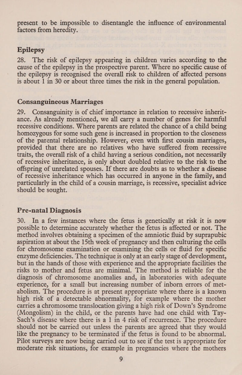 present to be impossible to disentangle the influence of environmental factors from heredity. Epilepsy 28. The risk of epilepsy appearing in children varies according to the cause of the epilepsy in the prospective parent. Where no specific cause of the epilepsy is recognised the overall risk to children of affected persons is about | in 30 or about three times the risk in the general population. Consanguineous Marriages 29. Consanguinity is of chief importance in relation to recessive inherit- ance. As already mentioned, we all carry a number of genes for harmful recessive conditions. Where parents are related the chance of a child being homozygous for some such gene is increased in proportion to the closeness of the parental relationship. However, even with first cousin marriages, provided that there are no relatives who have suffered from recessive traits, the overall risk of a child having a serious condition, not necessarily of recessive inheritance, is only about doubled relative to the risk to the offspring of unrelated spouses. If there are doubts as to whether a disease of recessive inheritance which has occurred in anyone in the family, and particularly in the child of a cousin marriage, is recessive, specialist advice should be sought. Pre-natal Diagnosis 30. In a few instances where the fetus is genetically at risk it is now possible to determine accurately whether the fetus is affected or not. The method involves obtaining a specimen of the amniotic fluid by suprapubic aspiration at about the 15th week of pregnancy and then culturing the cells for chromosome examination or examining the cells or fluid for specific enzyme deficiencies. The technique is only at an early stage of development, but in the hands of those with experience and the appropriate facilities the risks to mother and fetus are minimal. The method is reliable for the diagnosis of chromosome anomalies and, in laboratories with adequate experience, for a small but increasing number of inborn errors of met- abolism. The procedure is at present appropriate where there is a known high risk of a detectable abnormality, for example where the mother carries a chromosome translocation giving a high risk of Down’s Syndrome (Mongolism) in the child, or the parents have had one child with Tay- Sach’s disease where there is a 1 in 4 risk of recurrence. The procedure should not be carried out unless the parents are agreed that they would like the pregnancy to be terminated if the fetus is found to be abnormal. Pilot surveys are now being carried out to see if the test is appropriate for moderate risk situations, for example in pregnancies where the mothers