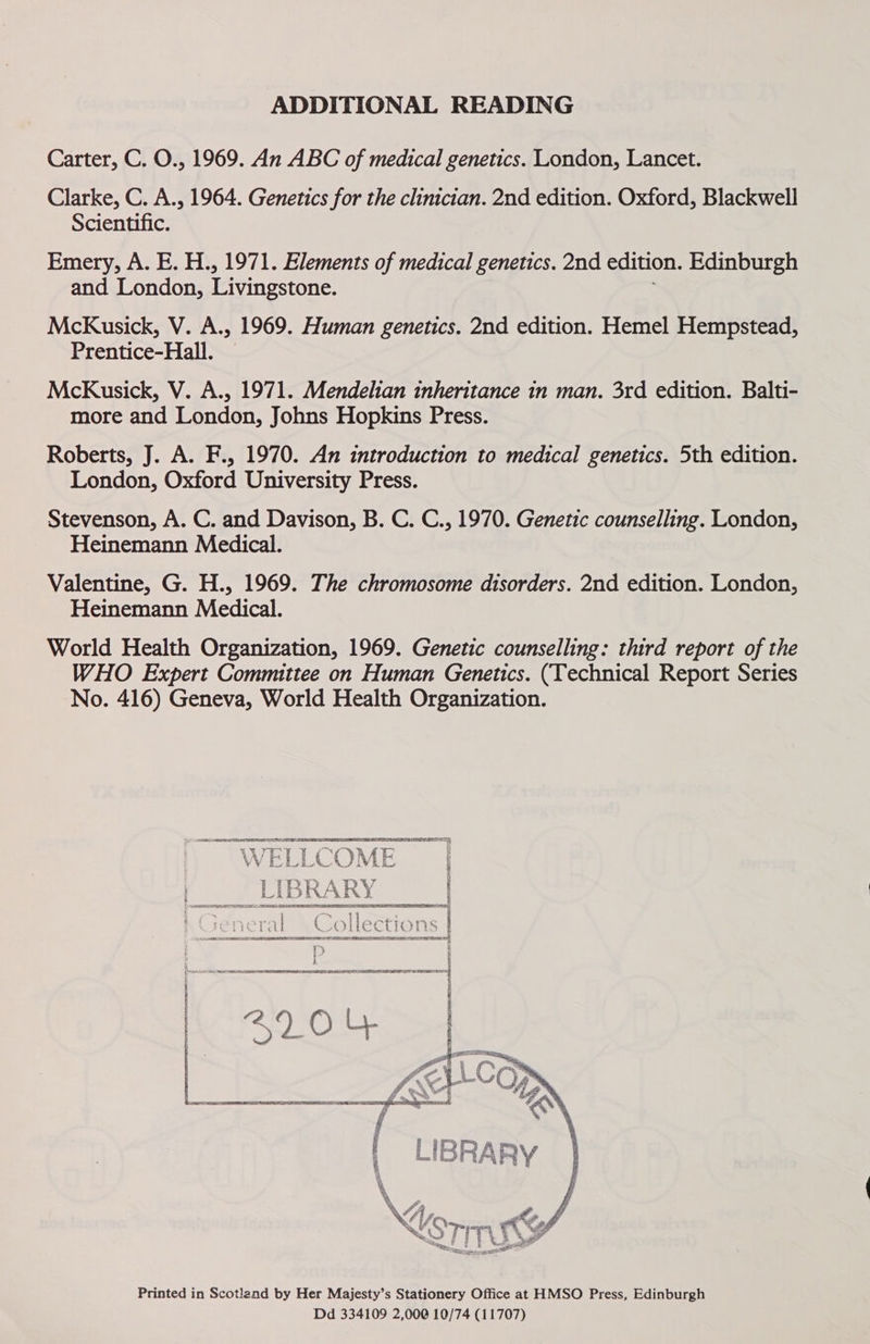 ADDITIONAL READING Carter, C. O., 1969. An ABC of medical genetics. London, Lancet. Clarke, C. A., 1964. Genetics for the clinician. 2nd edition. Oxford, Blackwell Scientific. Emery, A. E. H., 1971. Elements of medical genetics. 2nd edition. Edinburgh and London, Livingstone. McKusick, V. A., 1969. Human genetics. 2nd edition. Hemel Hempstead, Prentice-Hall. | McKusick, V. A., 1971. Mendelian inheritance in man. 3rd edition. Balti- more and London, Johns Hopkins Press. Roberts, J. A. F., 1970. An introduction to medical genetics. 5th edition. London, Oxford University Press. Stevenson, A. C. and Davison, B. C. C., 1970. Genetic counselling. London, Heinemann Medical. Valentine, G. H., 1969. The chromosome disorders. 2nd edition. London, Heinemann Medical. World Health Organization, 1969. Genetic counselling: third report of the WHO Expert Committee on Human Genetics. (Technical Report Series No. 416) Geneva, World Health Organization.  POR INET ET 2204  Printed in Scotland by Her Majesty’s Stationery Office at HMSO Press, Edinburgh Dd 334109 2,000 10/74 (11707)