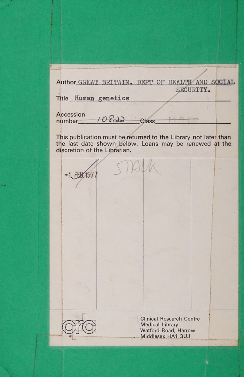 Author GREAT BRITAIN. DEPT OF HEALTH“AND S SECURITY. Title Human genetics Accession number——1- 0 a2 —etéss—+ This publication must be returned to the Library not later than the last date shown below. Loans may be renewed at the discretion of the Librarian. Clinical Research Centre Medical Library Watford Road, Harrow Middlesex HA1 3UJ_