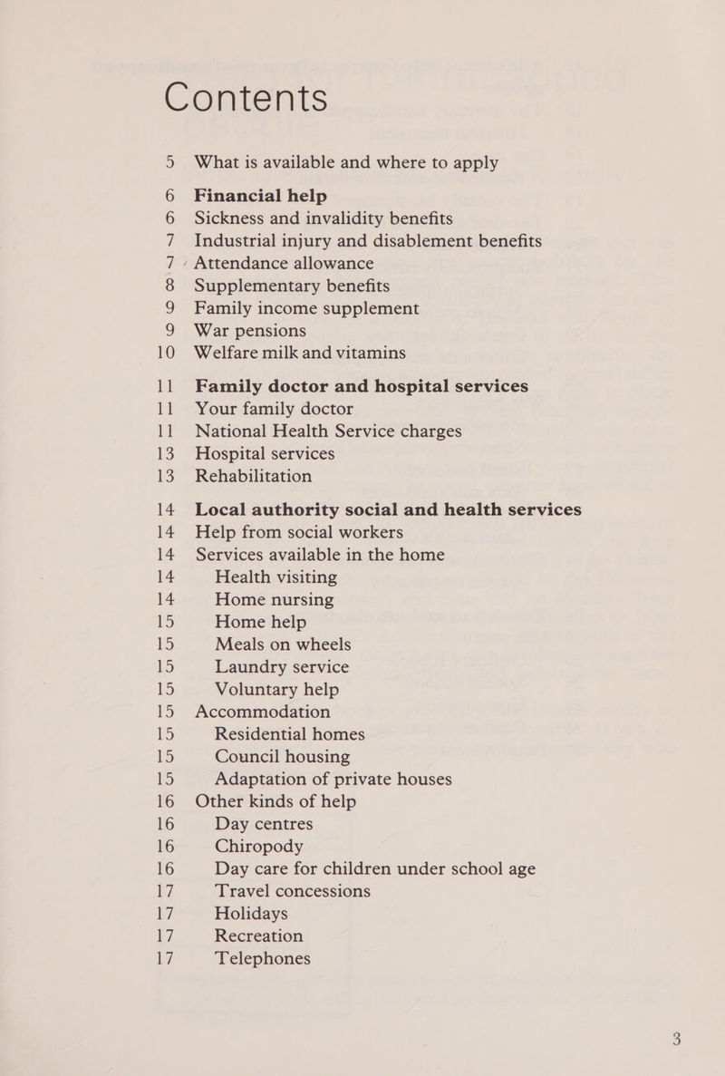 Contents What is available and where to apply s) 6 Financial help 6 Sickness and invalidity benefits 7 Industrial injury and disablement benefits 7 » Attendance allowance 8 Supplementary benefits 9 Family income supplement 9 War pensions 10 Welfare milk and vitamins 11 Family doctor and hospital services 11 Your family doctor 11 National Health Service charges 13. Hospital services 13. Rehabilitation 14 Local authority social and health services 14 Help from social workers 14 Services available in the home 14 Health visiting 14 Home nursing 15 Home help 15 Meals on wheels ee) Laundry service 15 Voluntary help 15 Accommodation 15 Residential homes ie) Council housing 15 Adaptation of private houses 16 Other kinds of help 16 Day centres 16 Chiropody 16 Day care for children under school age 7 Travel concessions ivi Holidays 17 Recreation 7 Telephones