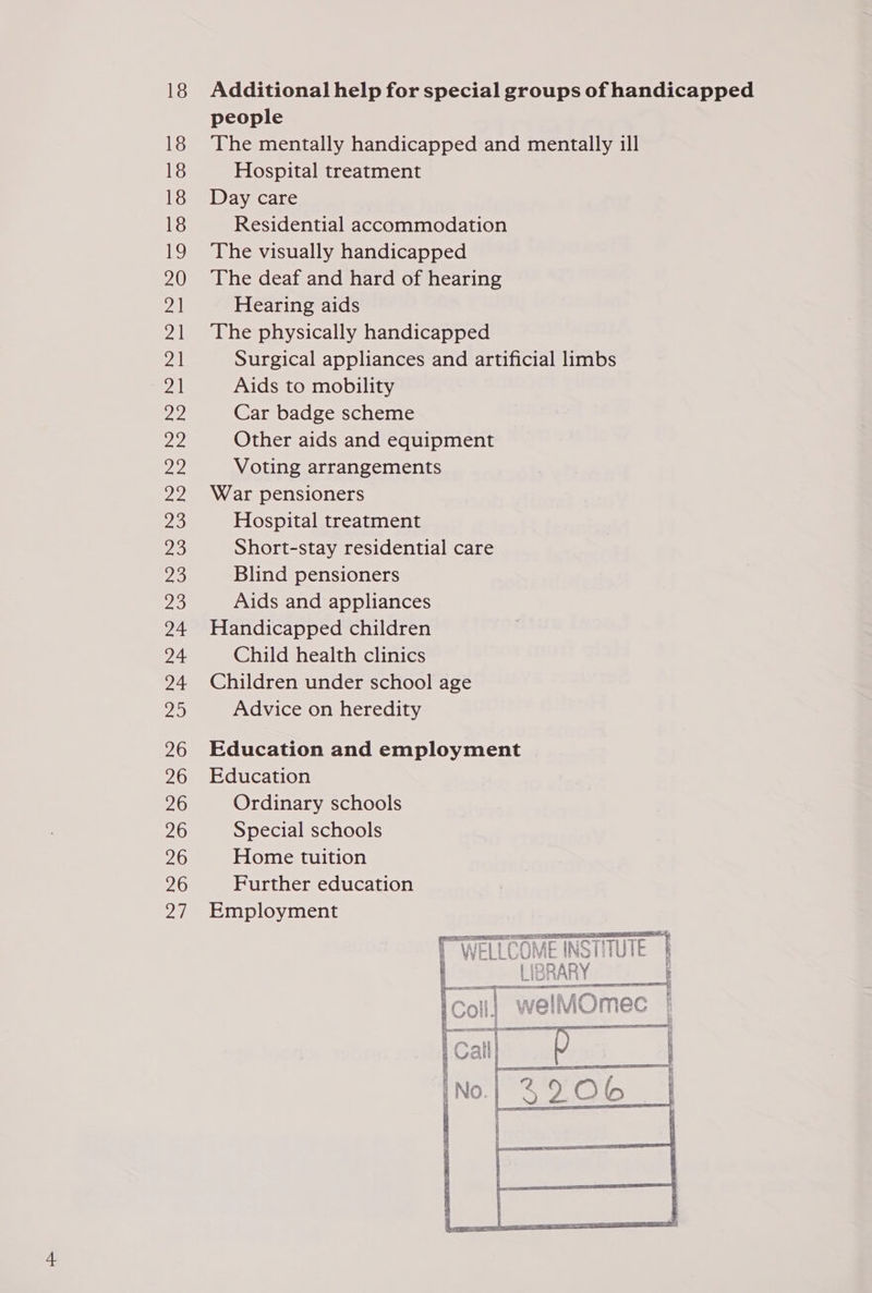 18 18 18 18 18 19 20 21 a 2a 21 ee 22 ae Ts 20 23 46 a Za 24 Maes 20 26 26 26 26 26 26 7 Additional help for special groups of handicapped people The mentally handicapped and mentally ill Hospital treatment Day care Residential accommodation The visually handicapped The deaf and hard of hearing Hearing aids The physically handicapped Surgical appliances and artificial limbs Aids to mobility Car badge scheme Other aids and equipment Voting arrangements War pensioners Hospital treatment Short-stay residential care Blind pensioners Aids and appliances Handicapped children Child health clinics Children under school age Advice on heredity Education and employment Education Ordinary schools Special schools Home tuition Further education Employment LIBRARY : oe ESE TET ; 5  (RAST AE IE REBT TT
