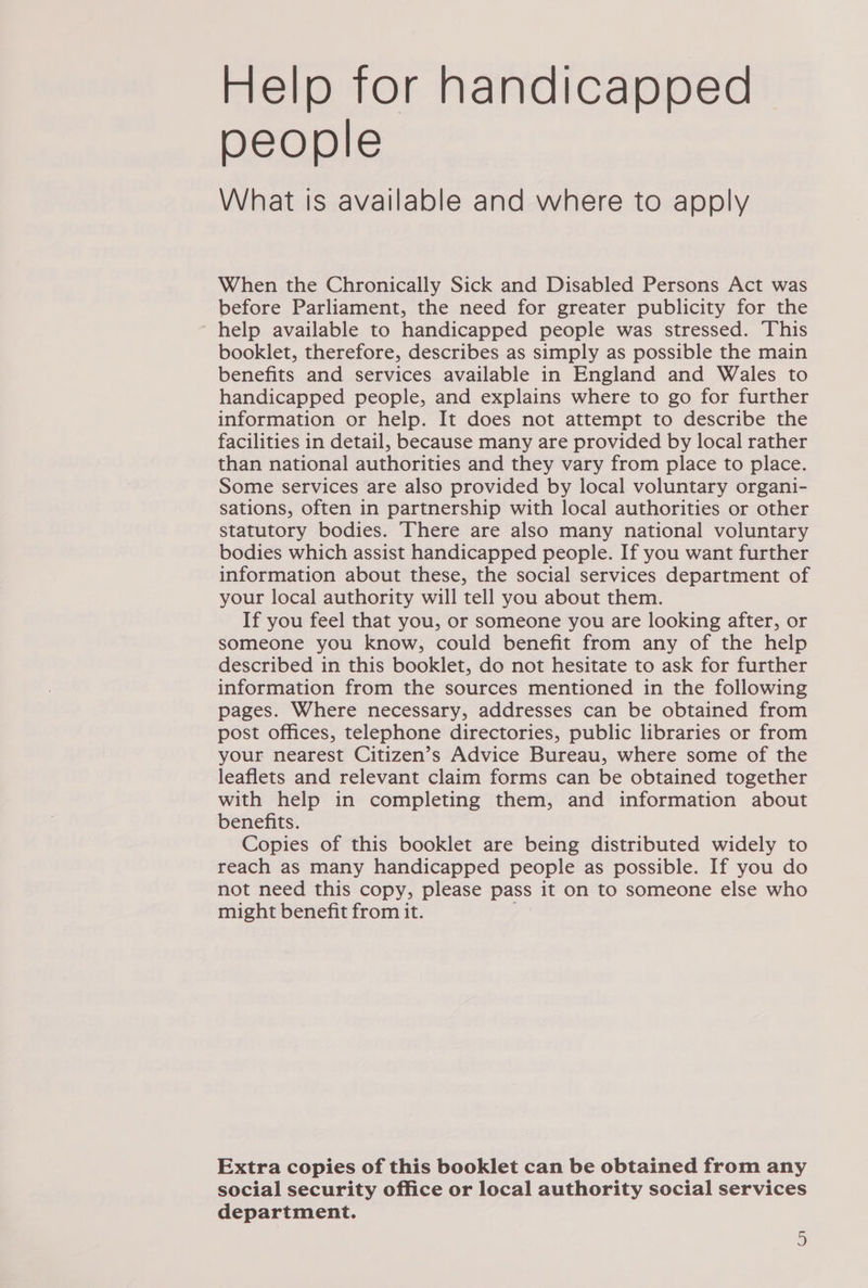 Help tor handicapped people What is available and where to apply When the Chronically Sick and Disabled Persons Act was before Parliament, the need for greater publicity for the help available to handicapped people was stressed. This booklet, therefore, describes as simply as possible the main benefits and services available in England and Wales to handicapped people, and explains where to go for further information or help. It does not attempt to describe the facilities in detail, because many are provided by local rather than national authorities and they vary from place to place. Some services are also provided by local voluntary organi- sations, often in partnership with local authorities or other statutory bodies. There are also many national voluntary bodies which assist handicapped people. If you want further information about these, the social services department of your local authority will tell you about them. If you feel that you, or someone you are looking after, or someone you know, could benefit from any of the help described in this booklet, do not hesitate to ask for further information from the sources mentioned in the following pages. Where necessary, addresses can be obtained from post offices, telephone directories, public libraries or from your nearest Citizen’s Advice Bureau, where some of the leaflets and relevant claim forms can be obtained together with help in completing them, and information about benefits. Copies of this booklet are being distributed widely to reach as many handicapped people as possible. If you do not need this copy, please pass it on to someone else who might benefit from it. Extra copies of this booklet can be obtained from any social security office or local authority social services department.