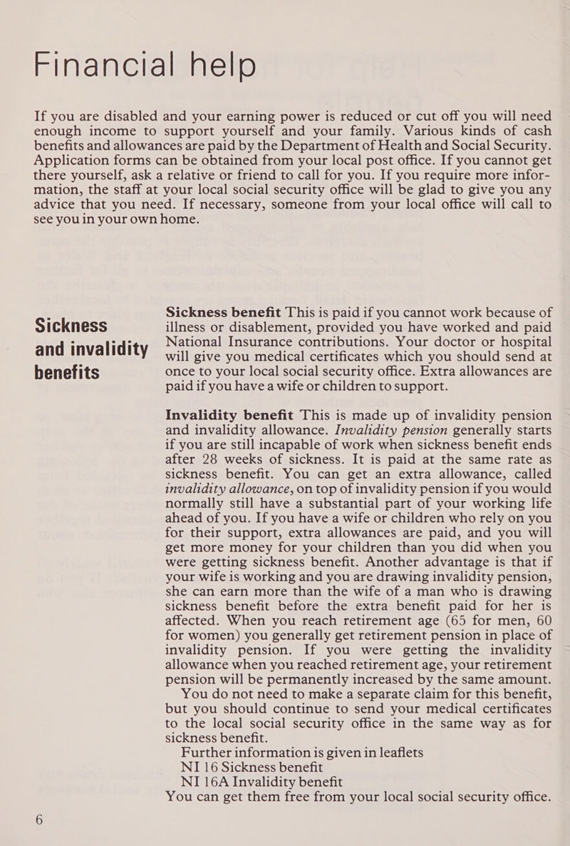 Sickness and invalidity benefits Sickness benefit This is paid if you cannot work because of illness or disablement, provided you have worked and paid National Insurance contributions. Your doctor or hospital will give you medical certificates which you should send at once to your local social security office. Extra allowances are paid if you have a wife or children to support. Invalidity benefit This is made up of invalidity pension and invalidity allowance. Invalidity pension generally starts if you are still incapable of work when sickness benefit ends after 28 weeks of sickness. It is paid at the same rate as sickness benefit. You can get an extra allowance, called invalidity allowance, on top of invalidity pension if you would normally still have a substantial part of your working life ahead of you. If you have a wife or children who rely on you for their support, extra allowances are paid, and you will get more money for your children than you did when you were getting sickness benefit. Another advantage is that if your wife is working and you are drawing invalidity pension, she can earn more than the wife of a man who is drawing sickness benefit before the extra benefit paid for her 1s affected. When you reach retirement age (65 for men, 60 for women) you generally get retirement pension in place of invalidity pension. If you were getting the invalidity allowance when you reached retirement age, your retirement pension will be permanently increased by the same amount. You do not need to make a separate claim for this benefit, but you should continue to send your medical certificates to the local social security office in the same way as for sickness benefit. Further information is given in leaflets NI 16 Sickness benefit NI 16A Invalidity benefit You can get them free from your local social security office.