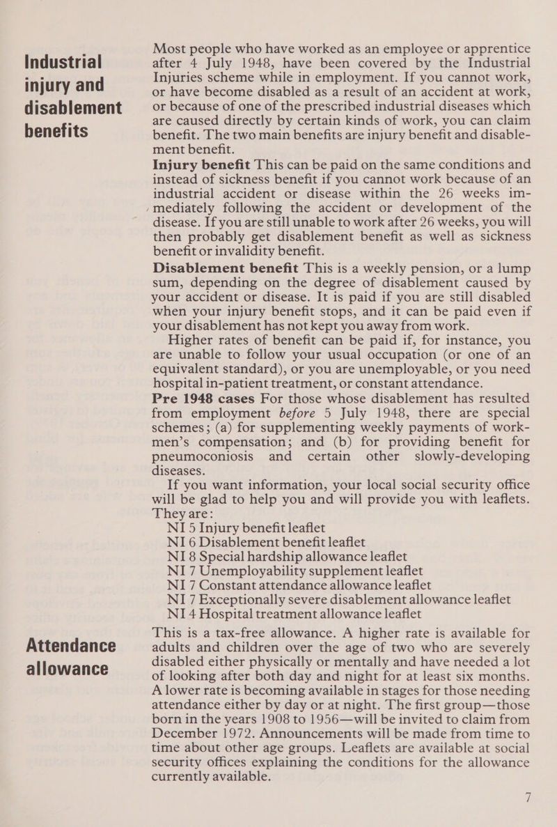Industrial injury and disablement benefits Attendance allowance Most people who have worked as an employee or apprentice after 4 July 1948, have been covered by the Industrial Injuries scheme while in employment. If you cannot work, or have become disabled as a result of an accident at work, or because of one of the prescribed industrial diseases which are caused directly by certain kinds of work, you can claim benefit. The two main benefits are injury benefit and disable- ment benefit. Injury benefit This can be paid on the same conditions and instead of sickness benefit if you cannot work because of an industrial accident or disease within the 26 weeks im- disease. If you are still unable to work after 26 weeks, you will then probably get disablement benefit as well as sickness benefit or invalidity benefit. Disablement benefit This is a weekly pension, or a lump sum, depending on the degree of disablement caused by your accident or disease. It is paid if you are still disabled when your injury benefit stops, and it can be paid even if your disablement has not kept you away from work. Higher rates of benefit can be paid if, for instance, you are unable to follow your usual occupation (or one of an equivalent standard), or you are unemployable, or you need hospital in-patient treatment, or constant attendance. Pre 1948 cases For those whose disablement has resulted from employment before 5 July 1948, there are special schemes; (a) for supplementing weekly payments of work- men’s compensation; and (b) for providing benefit for pneumoconiosis and certain other slowly-developing diseases. If you want information, your local social security office will be glad to help you and will provide you with leaflets. They are: NI 5 Injury benefit leaflet NI 6 Disablement benefit leaflet NI 8 Special hardship allowance leaflet NI 7 Unemployability supplement leaflet NI 7 Constant attendance allowance leaflet NI 7 Exceptionally severe disablement allowance leaflet NI 4 Hospital treatment allowance leaflet This is a tax-free allowance. A higher rate is available for adults and children over the age of two who are severely disabled either physically or mentally and have needed a lot of looking after both day and night for at least six months. A lower rate is becoming available in stages for those needing attendance either by day or at night. The first group—those born in the years 1908 to 1956—will be invited to claim from December 1972. Announcements will be made from time to time about other age groups. Leaflets are available at social security offices explaining the conditions for the allowance currently available.