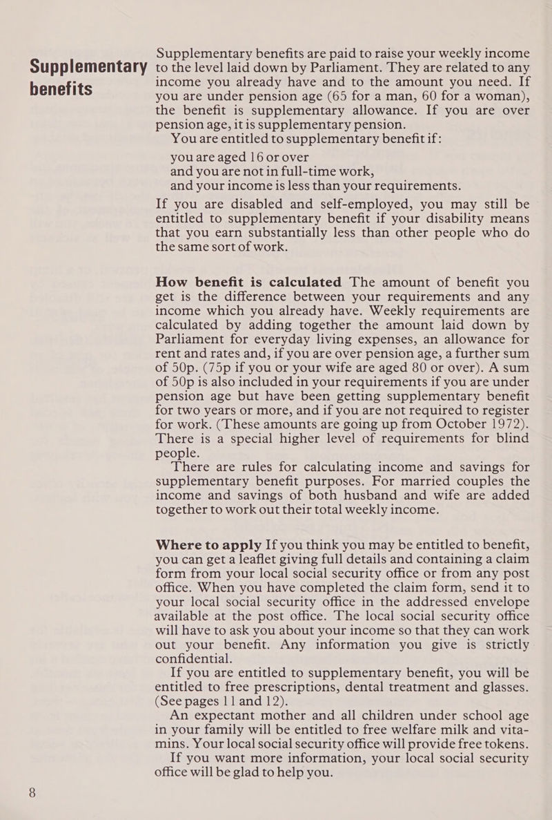 Supplementary benefits Supplementary benefits are paid to raise your weekly income to the level laid down by Parliament. They are related to any income you already have and to the amount you need. If you are under pension age (65 for a man, 60 for a woman), the benefit is supplementary allowance. If you are over pension age, itis supplementary pension. You are entitled to supplementary benefit if: you are aged 16 or over and you are not in full-time work, and your income is less than your requirements. If you are disabled and self-employed, you may still be © entitled to supplementary benefit if your disability means that you earn substantially less than other people who do the same sort of work. How benefit is calculated The amount of benefit you get is the difference between your requirements and any income which you already have. Weekly requirements are calculated by adding together the amount laid down by Parliament for everyday living expenses, an allowance for rent and rates and, if you are over pension age, a further sum of 50p. (75p if you or your wife are aged 80 or over). A sum of 50p is also included in your requirements if you are under pension age but have been getting supplementary benefit for two years or more, and if you are not required to register for work. (These amounts are going up from October 1972). There is a special higher level of requirements for blind people. There are rules for calculating income and savings for supplementary benefit purposes. For married couples the income and savings of both husband and wife are added together to work out their total weekly income. Where to apply If you think you may be entitled to benefit, you can get a leaflet giving full details and containing a claim form from your local social security office or from any post office. When you have completed the claim form, send it to your local social security office in the addressed envelope available at the post office. The local social security office will have to ask you about your income so that they can work out your benefit. Any information you give is strictly confidential. If you are entitled to supplementary benefit, you will be entitled to free prescriptions, dental treatment and glasses. (See pages 11 and 12). An expectant mother and all children under school age in your family will be entitled to free welfare milk and vita- mins. Your local social security office will provide free tokens. If you want more information, your local social security office will be glad to help you.