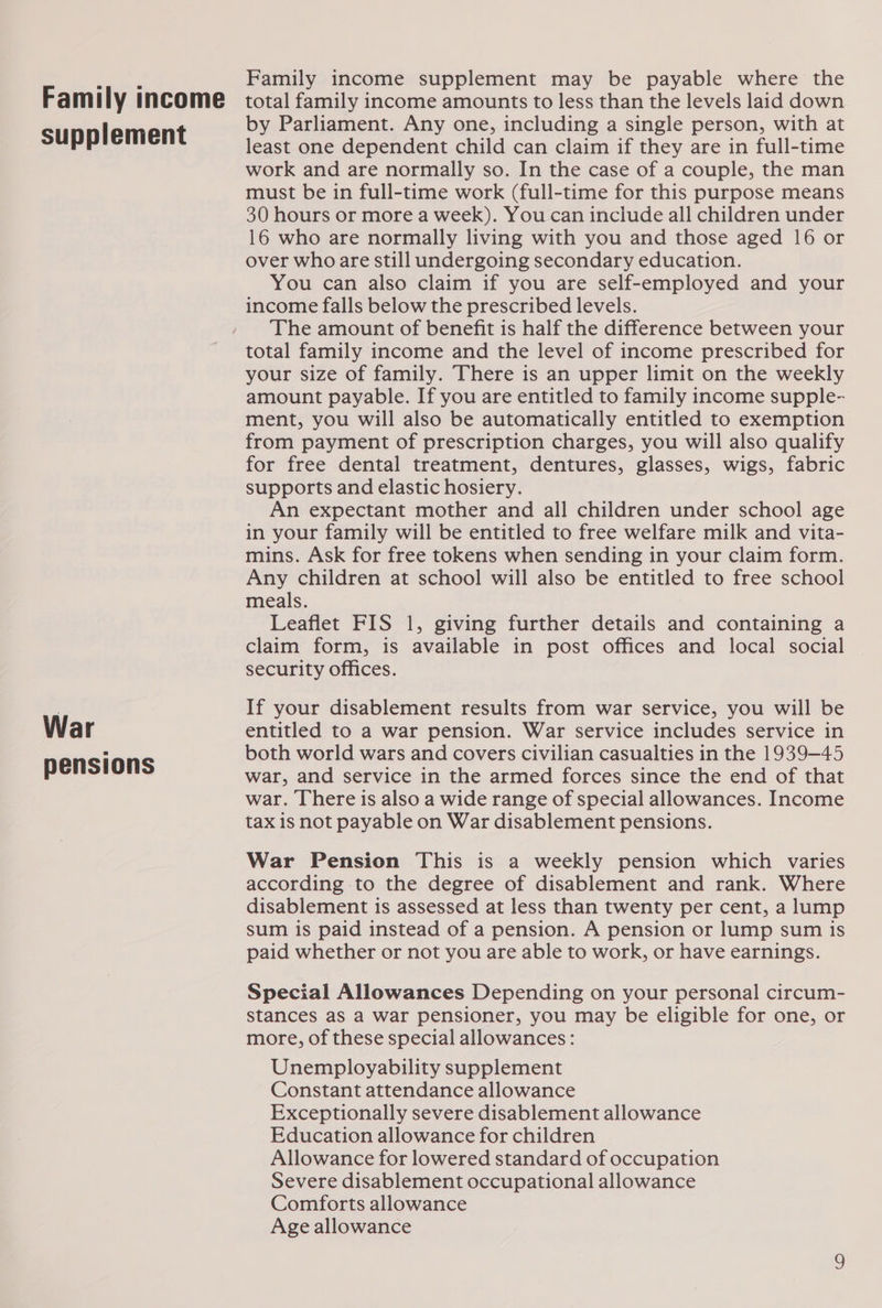 Family income supplement War pensions Family income supplement may be payable where the total family income amounts to less than the levels laid down by Parliament. Any one, including a single person, with at least one dependent child can claim if they are in full-time work and are normally so. In the case of a couple, the man must be in full-time work (full-time for this purpose means 30 hours or more a week). You can inciude all children under 16 who are normally living with you and those aged 16 or over who are still undergoing secondary education. You can also claim if you are self-employed and your income falls below the prescribed levels. The amount of benefit is half the difference between your total family income and the level of income prescribed for your size of family. There is an upper limit on the weekly amount payable. If you are entitled to family income supple- ment, you will also be automatically entitled to exemption from payment of prescription charges, you will also qualify for free dental treatment, dentures, glasses, wigs, fabric supports and elastic hosiery. An expectant mother and all children under school age in your family will be entitled to free welfare milk and vita- mins. Ask for free tokens when sending in your claim form. Any children at school will also be entitled to free school meals. Leaflet FIS 1, giving further details and containing a claim form, is available in post offices and local social security offices. If your disablement results from war service, you will be entitled to a war pension. War service includes service in both world wars and covers civilian casualties in the 1939-45 war, and service in the armed forces since the end of that war. There is also a wide range of special allowances. Income tax is not payable on War disablement pensions. War Pension This is a weekly pension which varies according to the degree of disablement and rank. Where disablement is assessed at less than twenty per cent, a lump sum is paid instead of a pension. A pension or lump sum is paid whether or not you are able to work, or have earnings. Special Allowances Depending on your personal circum- stances aS a war pensioner, you may be eligible for one, or more, of these special allowances: Unemployability supplement Constant attendance allowance Exceptionally severe disablement allowance Education allowance for children Allowance for lowered standard of occupation Severe disablement occupational allowance Comforts allowance Age allowance