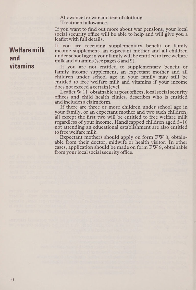 Welfare milk and vitamins Allowance for war and tear of clothing ‘Treatment allowance. If you want to find out more about war pensions, your local social security office will be able to help and will give you a leaflet with full details. If you are receiving supplementary benefit or family income supplement, an expectant mother and all children under school age in your family will be entitled to free welfare milk and vitamins (see pages 8 and 9). If you are not entitled to supplementary benefit or family income supplement, an expectant mother and all © children under school age in your family may still be entitled to free welfare milk and vitamins if your income does not exceed a certain level. Leaflet W 11, obtainable at post offices, local social security offices and child health clinics, describes who is entitled and includes a claim form. If there are three or more children under school age in your family, or an expectant mother and two such children, all except the first two will be entitled to free welfare milk regardless of your income. Handicapped children aged 5-16 not attending an educational establishment are also entitled to free welfare milk. Expectant mothers should apply on form FW 8, obtain- able from their doctor, midwife or health visitor. In other cases, application should be made on form FW 9, obtainable from your local social security office.
