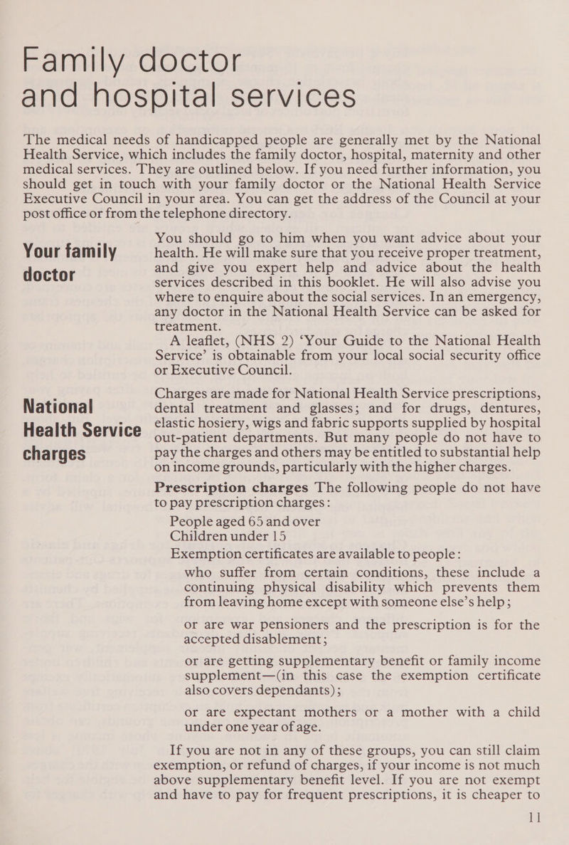 Your family doctor National Health Service charges You should go to him when you want advice about your health. He will make sure that you receive proper treatment, and give you expert help and advice about the health services described in this booklet. He will also advise you where to enquire about the social services. In an emergency, any doctor in the National Health Service can be asked for treatment. A leaflet, (NHS 2) ‘Your Guide to the National Health Service’ is obtainable from your local social security office or Executive Council. Charges are made for National Health Service prescriptions, dental treatment and glasses; and for drugs, dentures, elastic hosiery, wigs and fabric supports supplied by hospital out-patient departments. But many people do not have to pay the charges and others may be entitled to substantial help on income grounds, particularly with the higher charges. Prescription charges The following people do not have to pay prescription charges: People aged 65 and over Children under 15 Exemption certificates are available to people: who suffer from certain conditions, these include a continuing physical disability which prevents them from leaving home except with someone else’s help; or are war pensioners and the prescription is for the accepted disablement; or are getting supplementary benefit or family income supplement—(in this case the exemption certificate also covers dependants) ; Or are expectant mothers or a mother with a child under one year of age. If you are not in any of these groups, you can still claim exemption, or refund of charges, if your income is not much above supplementary benefit level. If you are not exempt and have to pay for frequent prescriptions, it is cheaper to 1]