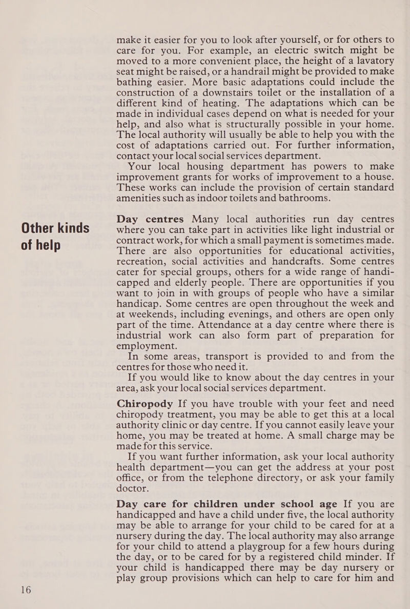 Other kinds of help 16 make it easier for you to look after yourself, or for others to care for you. For example, an electric switch might be moved to a more convenient place, the height of a lavatory seat might be raised, or a handrail might be provided to make bathing easier. More basic adaptations could include the construction of a downstairs toilet or the installation of a different kind of heating. The adaptations which can be made in individual cases depend on what is needed for your help, and also what is structurally possible in your home. The local authority will usually be able to help you with the cost of adaptations carried out. For further information, © contact your local social services department. Your local housing department has powers to make improvement grants for works of improvement to a house. These works can include the provision of certain standard amenities such as indoor toilets and bathrooms. Day centres Many local authorities run day centres where you can take part in activities like light industrial or contract work, for which a small payment is sometimes made. There are also opportunities for educational activities, recreation, social activities and handcrafts. Some centres cater for special groups, others for a wide range of handi- capped and elderly people. There are opportunities if you want to join in with groups of people who have a similar handicap. Some centres are open throughout the week and at weekends, including evenings, and others are open only part of the time. Attendance at a day centre where there 1s industrial work can also form part of preparation for employment. In some areas, transport is provided to and from the centres for those who need it. If you would like to know about the day centres in your area, ask your local social services department. Chiropody If you have trouble with your feet and need chiropody treatment, you may be able to get this at a local authority clinic or day centre. If you cannot easily leave your home, you may be treated at home. A small charge may be made for this service. If you want further information, ask your local authority health department—you can get the address at your post office, or from the telephone directory, or ask your family doctor. Day care for children under school age If you are handicapped and have a child under five, the local authority may be able to arrange for your child to be cared for at a nursery during the day. The local authority may also arrange for your child to attend a playgroup for a few hours during the day, or to be cared for by a registered child minder. If your child is handicapped there may be day nursery or play group provisions which can help to care for him and