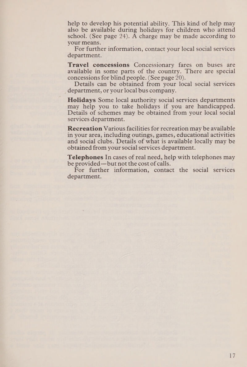 help to develop his potential ability. This kind of help may also be available during holidays for children who attend school. (See page 24). A charge may be made according to your means. For further information, contact your local social services department. Travel concessions Concessionary fares on buses are available in some parts of the country. There are special concessions for blind people. (See page 20). Details can be obtained from your local social services _ department, or your local bus company. Holidays Some local authority social services departments may help you to take holidays if you are handicapped. Details of schemes may be obtained from your local social services department. Recreation Various facilities for recreation may be available in your area, including outings, games, educational activities and social clubs. Details of what is available locally may be obtained from your social services department. Telephones In cases of real need, help with telephones may be provided—but not the cost of calls. For further information, contact the social services department.